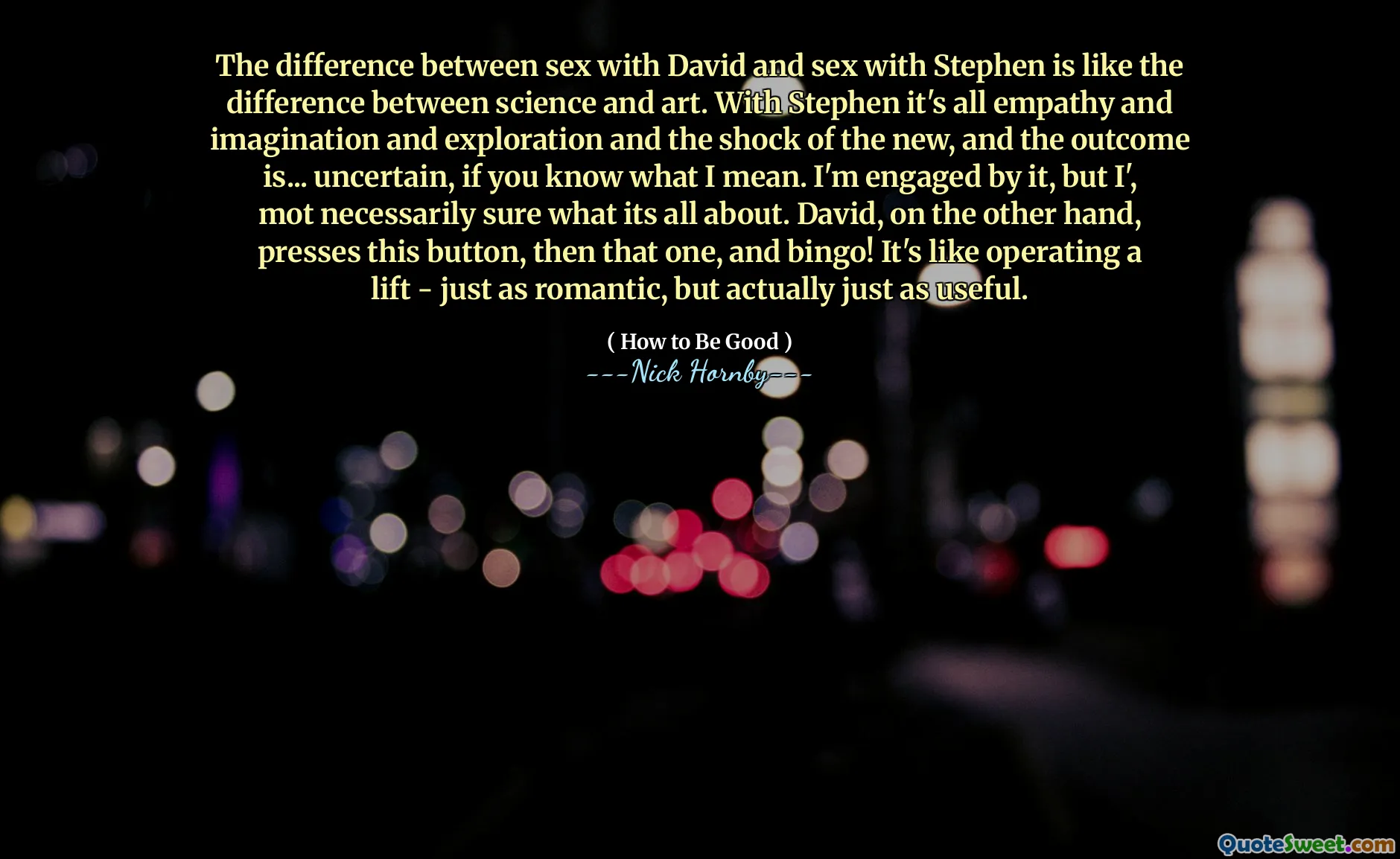 The difference between sex with David and sex with Stephen is like the difference between science and art. With Stephen it's all empathy and imagination and exploration and the shock of the new, and the outcome is... uncertain, if you know what I mean. I'm engaged by it, but I', mot necessarily sure what its all about. David, on the other hand, presses this button, then that one, and bingo! It's like operating a lift - just as romantic, but actually just as useful.