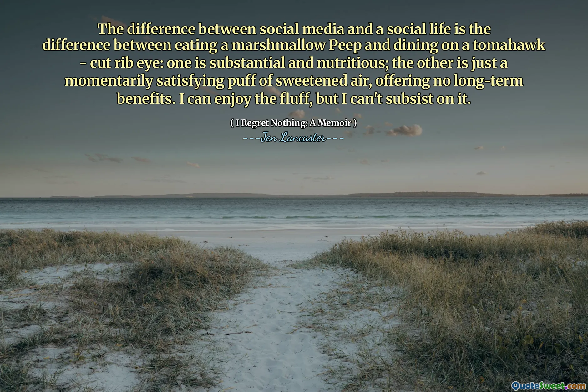 The difference between social media and a social life is the difference between eating a marshmallow Peep and dining on a tomahawk - cut rib eye: one is substantial and nutritious; the other is just a momentarily satisfying puff of sweetened air, offering no long-term benefits. I can enjoy the fluff, but I can't subsist on it.
