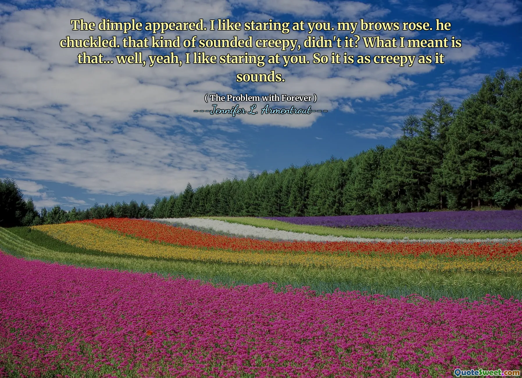 The dimple appeared. I like staring at you. my brows rose. he chuckled. that kind of sounded creepy, didn't it? What I meant is that... well, yeah, I like staring at you. So it is as creepy as it sounds.