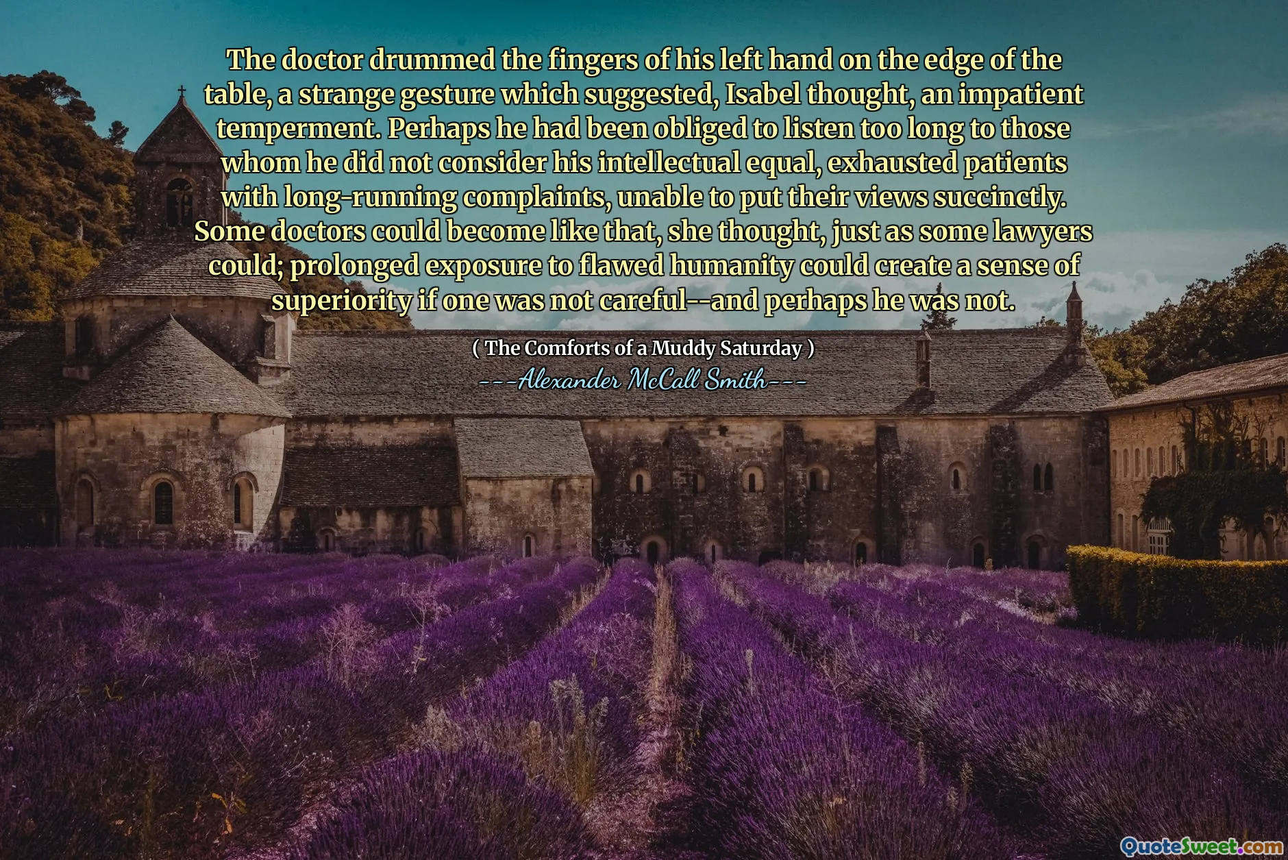 Le médecin a battu les doigts de sa main gauche sur le bord de la table, un étrange geste qui suggérait, pensa Isabel, un tempérament impatient. Peut-être qu'il avait été obligé d'écouter trop longtemps à ceux qu'il ne considérait pas ses patients intellectuels et épuisés avec des plaintes de longue date, incapables de mettre leurs points de vue avec succièrement. Certains médecins pourraient devenir comme ça, pensait-elle, tout comme certains avocats le pouvaient; Une exposition prolongée à l'humanité erronée pourrait créer un sentiment de supériorité si l'on ne faisait pas attention - et peut-être qu'il ne l'était pas.