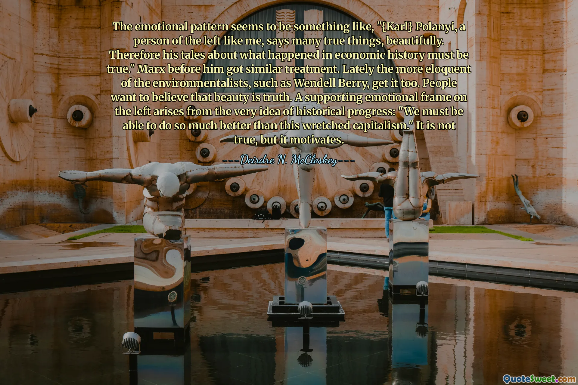 The emotional pattern seems to be something like, "{Karl} Polanyi, a person of the left like me, says many true things, beautifully. Therefore his tales about what happened in economic history must be true." Marx before him got similar treatment. Lately the more eloquent of the environmentalists, such as Wendell Berry, get it too. People want to believe that beauty is truth. A supporting emotional frame on the left arises from the very idea of historical progress: "We must be able to do so much better than this wretched capitalism." It is not true, but it motivates.