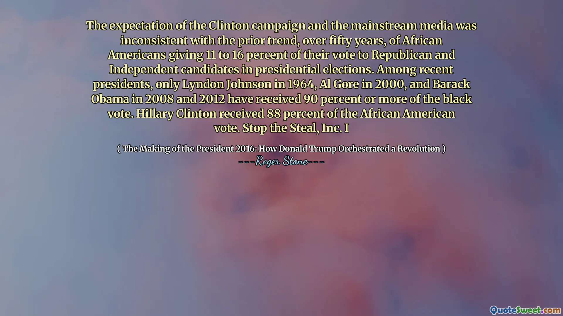 The expectation of the Clinton campaign and the mainstream media was inconsistent with the prior trend, over fifty years, of African Americans giving 11 to 16 percent of their vote to Republican and Independent candidates in presidential elections. Among recent presidents, only Lyndon Johnson in 1964, Al Gore in 2000, and Barack Obama in 2008 and 2012 have received 90 percent or more of the black vote. Hillary Clinton received 88 percent of the African American vote. Stop the Steal, Inc. I
