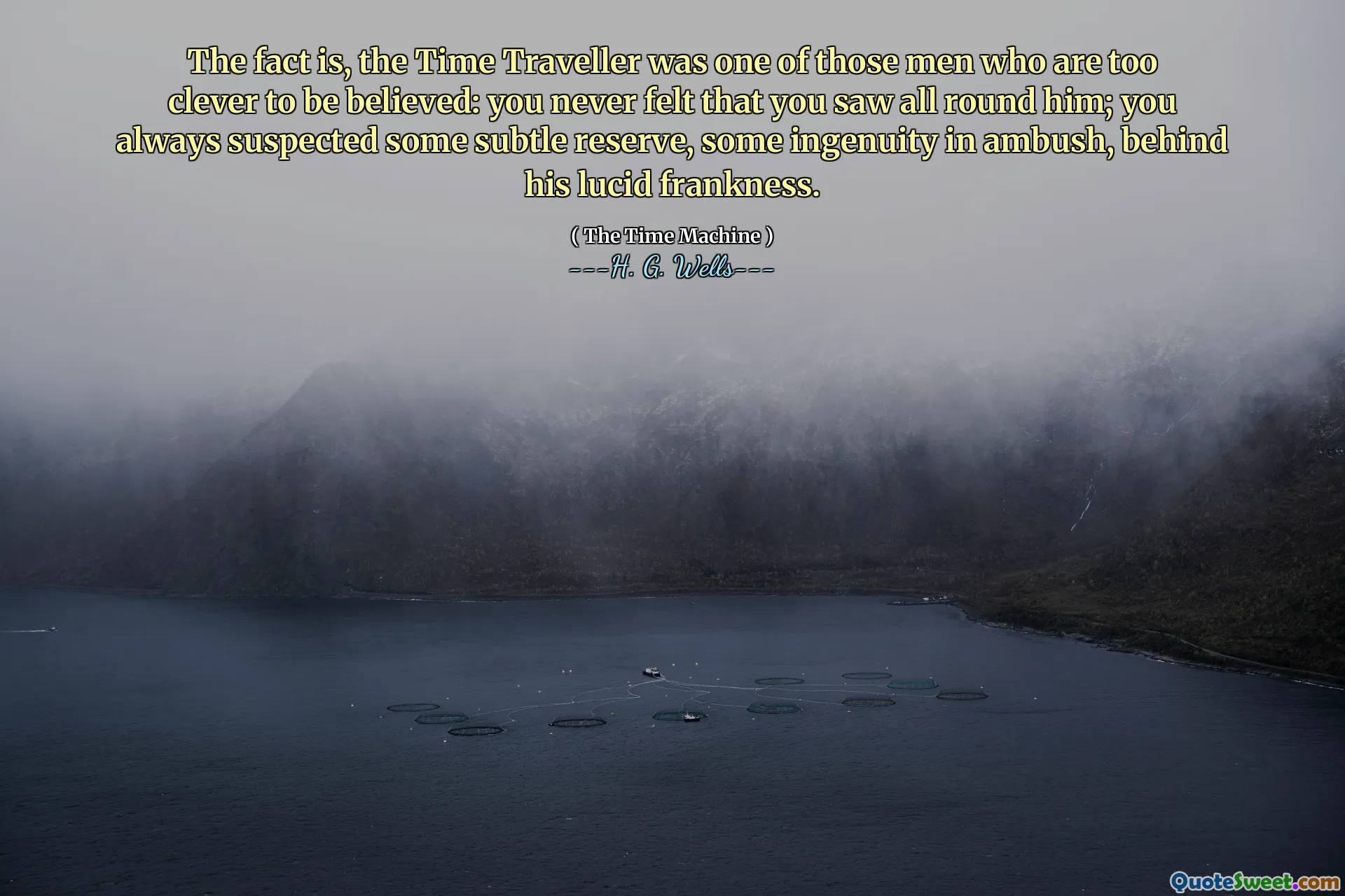 The fact is, the Time Traveller was one of those men who are too clever to be believed: you never felt that you saw all round him; you always suspected some subtle reserve, some ingenuity in ambush, behind his lucid frankness.