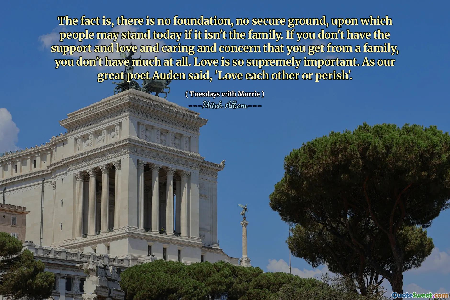 Il fatto è che non esiste fondamento, né terreno sicuro su cui le persone possano reggersi oggi se non la famiglia. Se non hai il sostegno, l'amore, la cura e la preoccupazione che ricevi da una famiglia, non hai proprio molto. L'amore è estremamente importante. Come disse il nostro grande poeta Auden: "Amatevi gli uni gli altri o perirete".