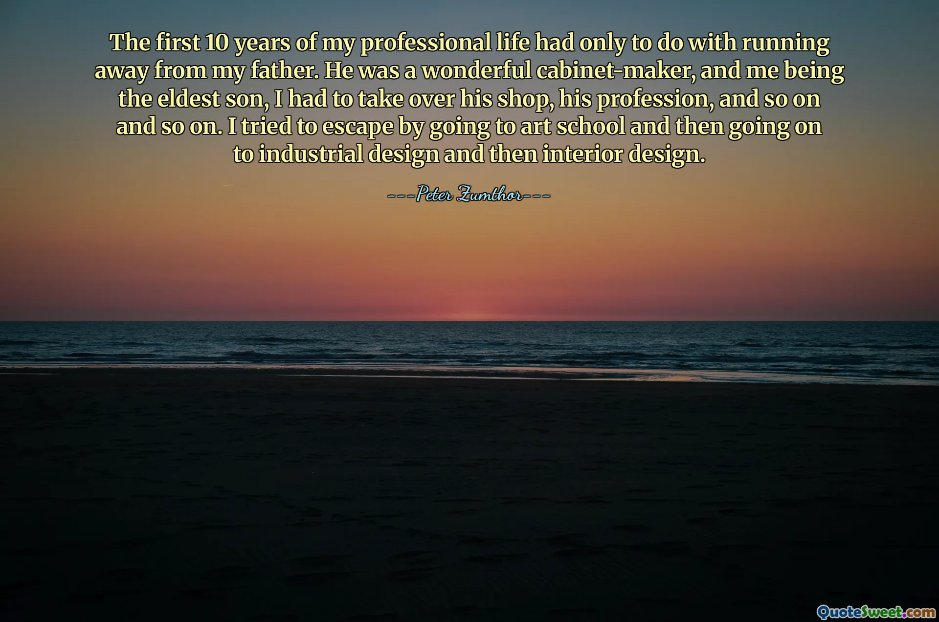 The first 10 years of my professional life had only to do with running away from my father. He was a wonderful cabinet-maker, and me being the eldest son, I had to take over his shop, his profession, and so on and so on. I tried to escape by going to art school and then going on to industrial design and then interior design.
