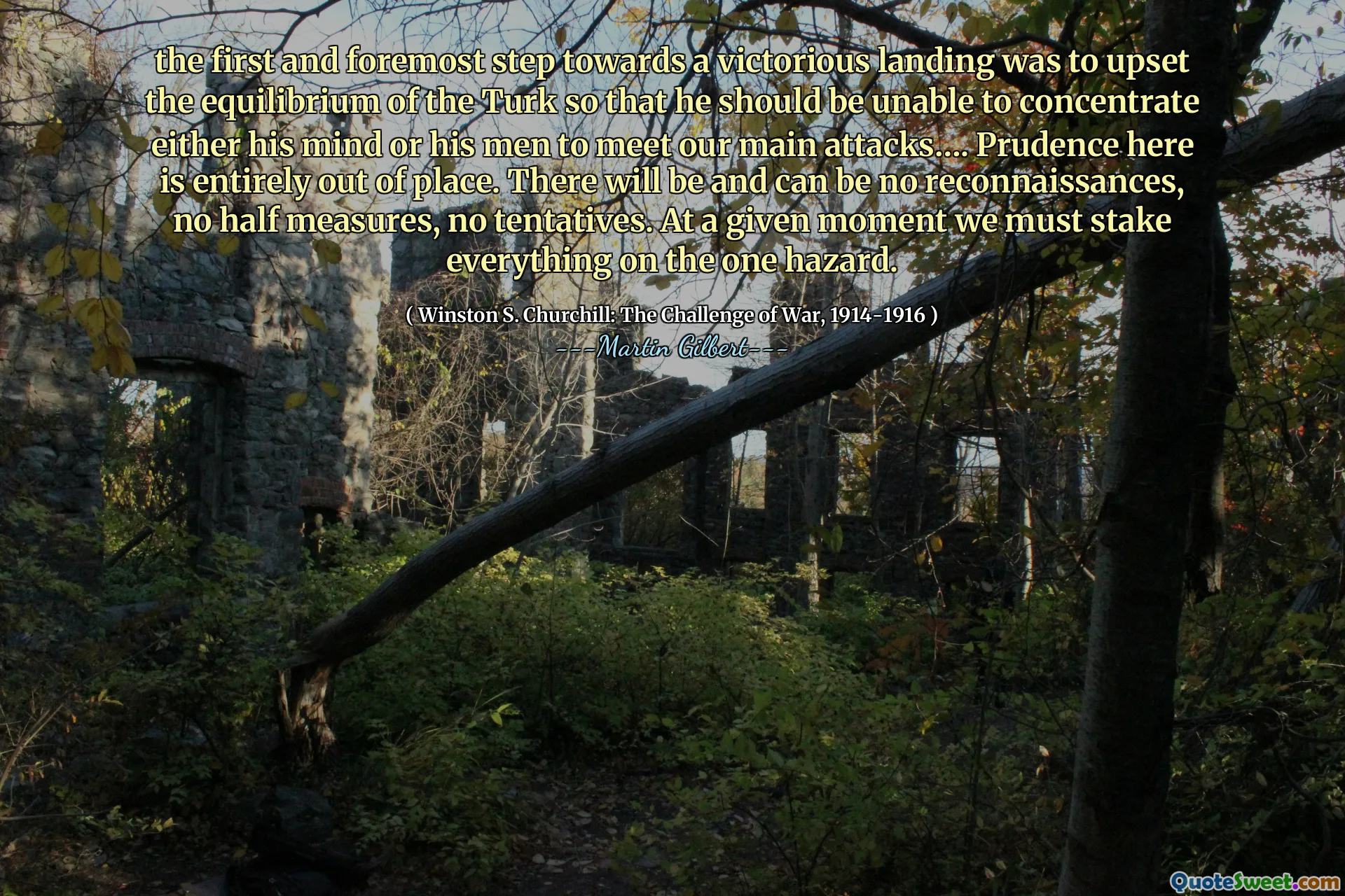 the first and foremost step towards a victorious landing was to upset the equilibrium of the Turk so that he should be unable to concentrate either his mind or his men to meet our main attacks…. Prudence here is entirely out of place. There will be and can be no reconnaissances, no half measures, no tentatives. At a given moment we must stake everything on the one hazard.