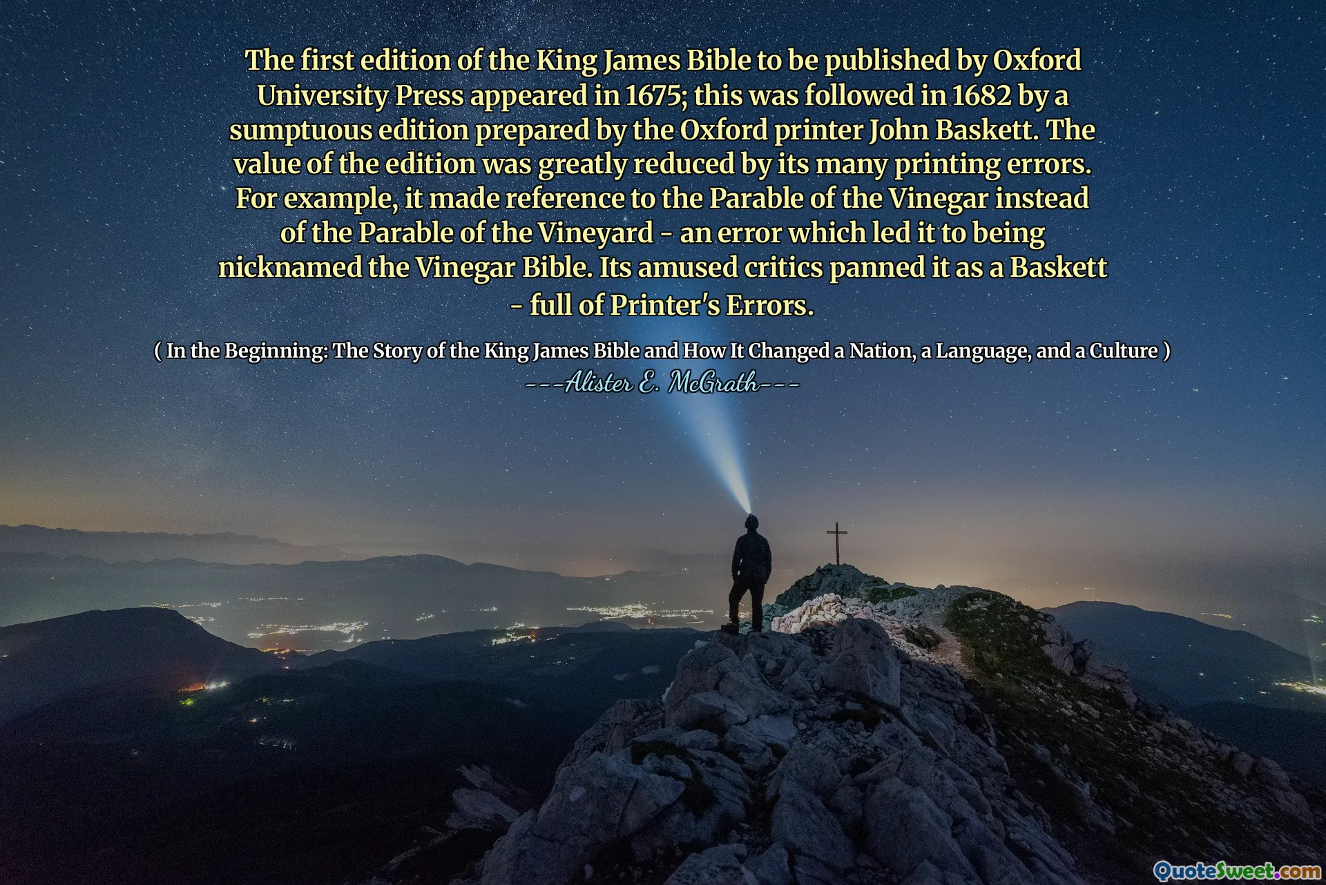 The first edition of the King James Bible to be published by Oxford University Press appeared in 1675; this was followed in 1682 by a sumptuous edition prepared by the Oxford printer John Baskett. The value of the edition was greatly reduced by its many printing errors. For example, it made reference to the Parable of the Vinegar instead of the Parable of the Vineyard - an error which led it to being nicknamed the Vinegar Bible. Its amused critics panned it as a Baskett - full of Printer's Errors.