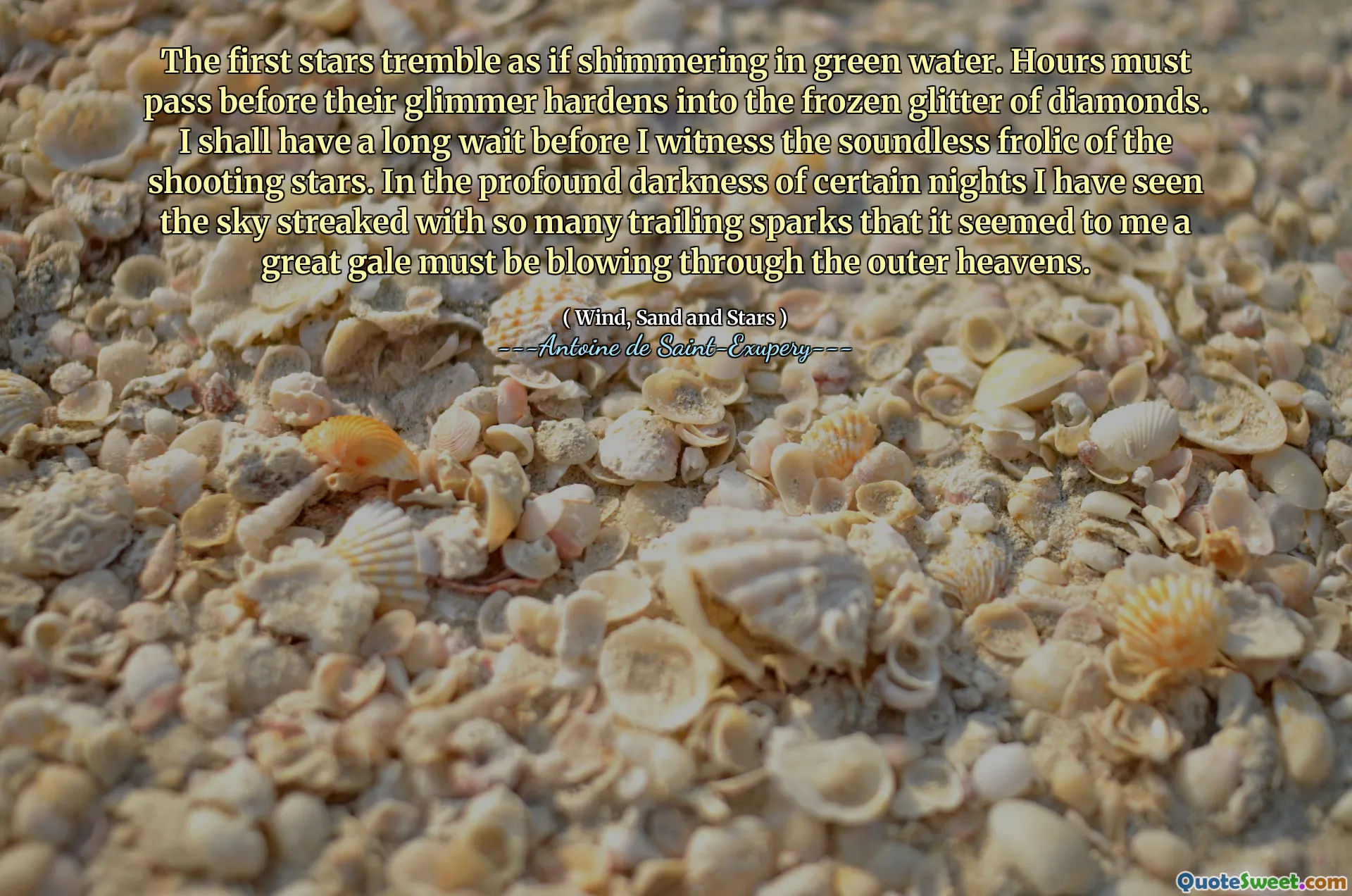 The first stars tremble as if shimmering in green water. Hours must pass before their glimmer hardens into the frozen glitter of diamonds. I shall have a long wait before I witness the soundless frolic of the shooting stars. In the profound darkness of certain nights I have seen the sky streaked with so many trailing sparks that it seemed to me a great gale must be blowing through the outer heavens.