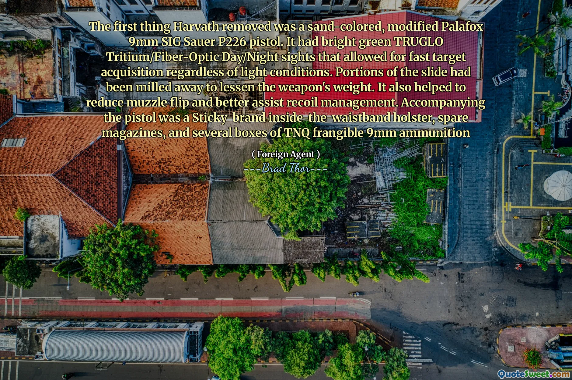 The first thing Harvath removed was a sand-colored, modified Palafox 9mm SIG Sauer P226 pistol. It had bright green TRUGLO Tritium/Fiber-Optic Day/Night sights that allowed for fast target acquisition regardless of light conditions. Portions of the slide had been milled away to lessen the weapon's weight. It also helped to reduce muzzle flip and better assist recoil management. Accompanying the pistol was a Sticky-brand inside-the-waistband holster, spare magazines, and several boxes of TNQ frangible 9mm ammunition