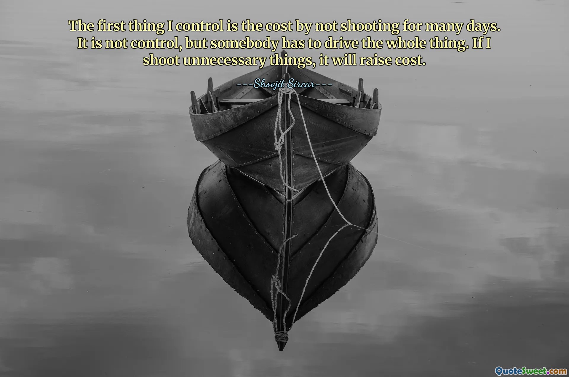 The first thing I control is the cost by not shooting for many days. It is not control, but somebody has to drive the whole thing. If I shoot unnecessary things, it will raise cost.