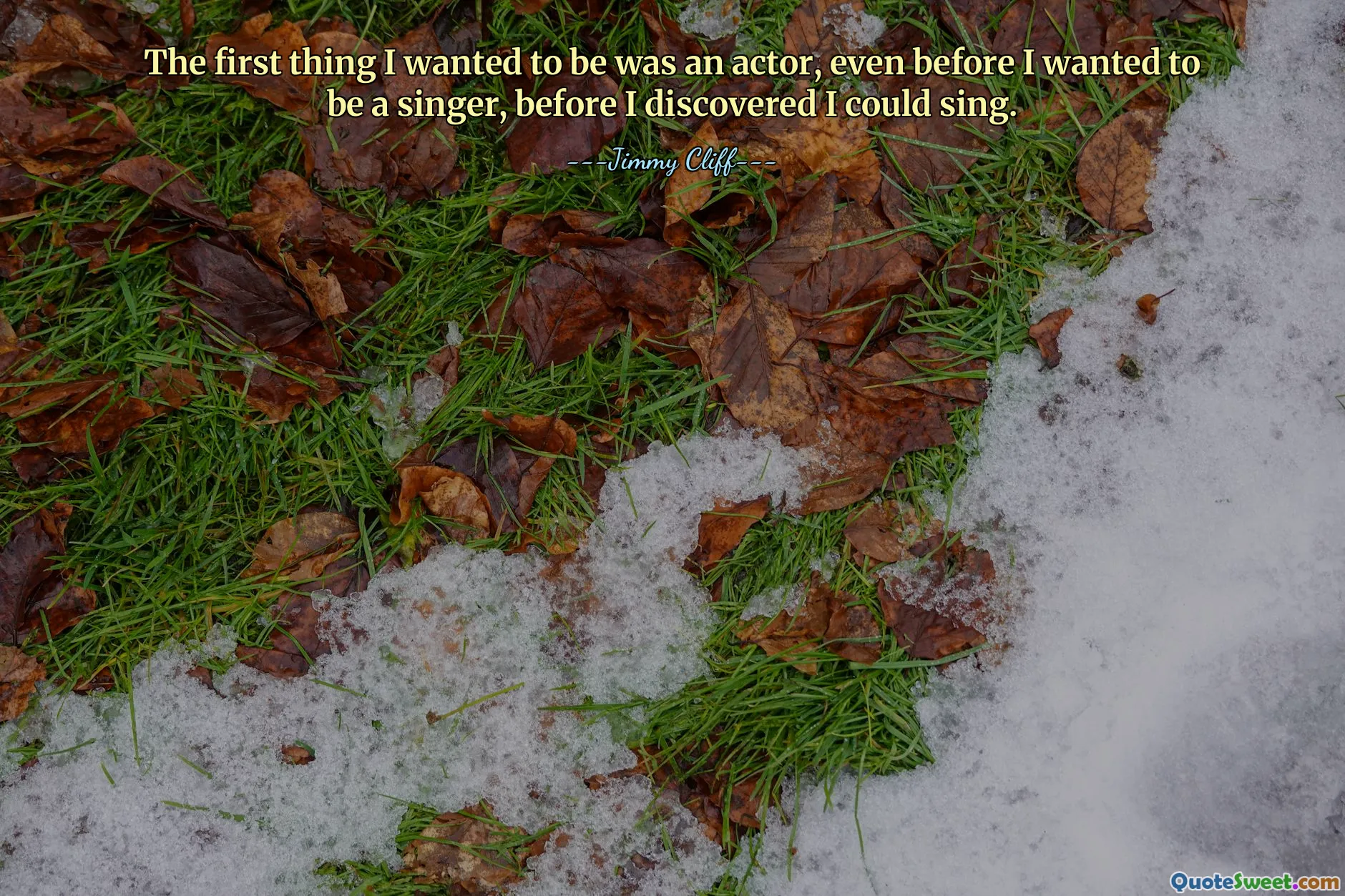 The first thing I wanted to be was an actor, even before I wanted to be a singer, before I discovered I could sing.