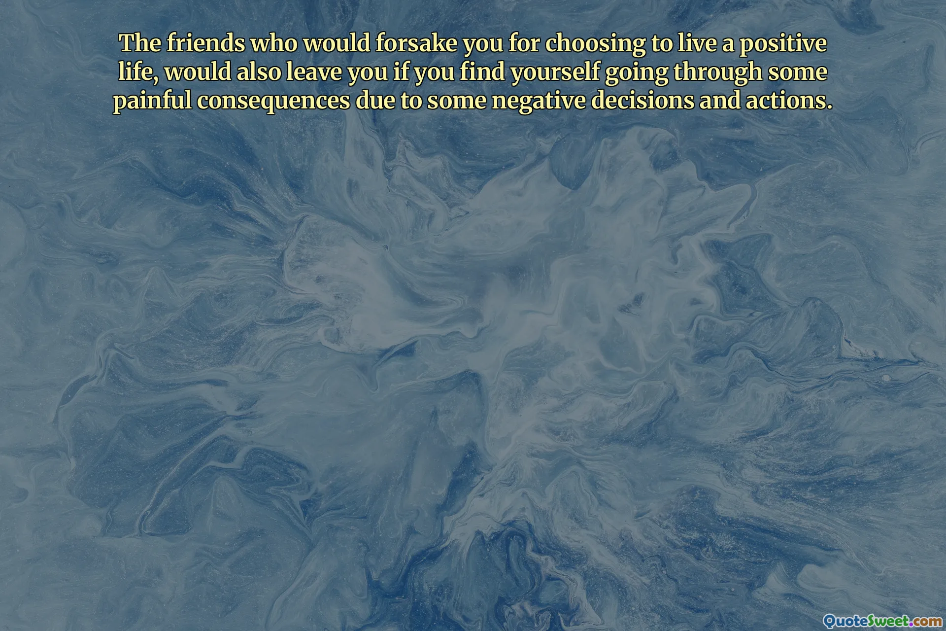 The friends who would forsake you for choosing to live a positive life, would also leave you if you find yourself going through some painful consequences due to some negative decisions and actions.