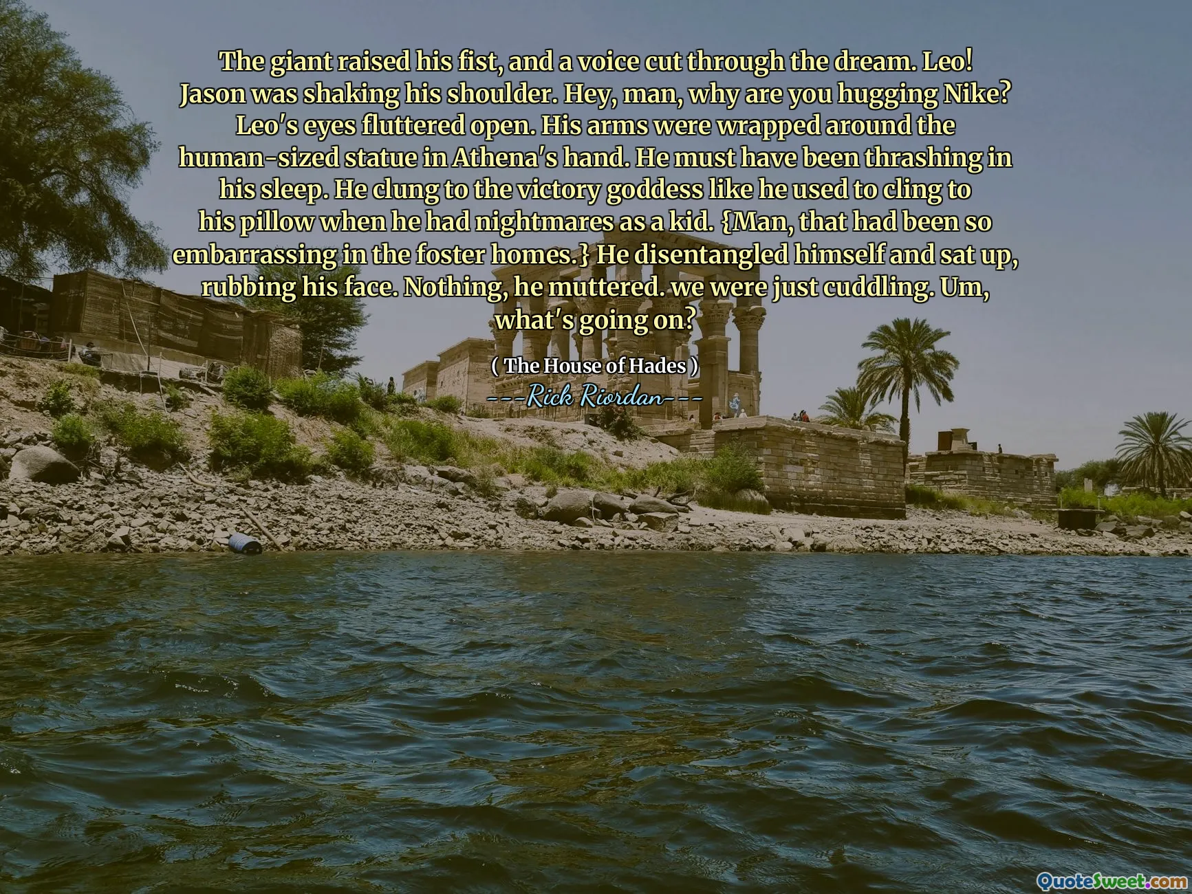 The giant raised his fist, and a voice cut through the dream. Leo! Jason was shaking his shoulder. Hey, man, why are you hugging Nike? Leo's eyes fluttered open. His arms were wrapped around the human-sized statue in Athena's hand. He must have been thrashing in his sleep. He clung to the victory goddess like he used to cling to his pillow when he had nightmares as a kid. {Man, that had been so embarrassing in the foster homes.} He disentangled himself and sat up, rubbing his face. Nothing, he muttered. we were just cuddling. Um, what's going on?