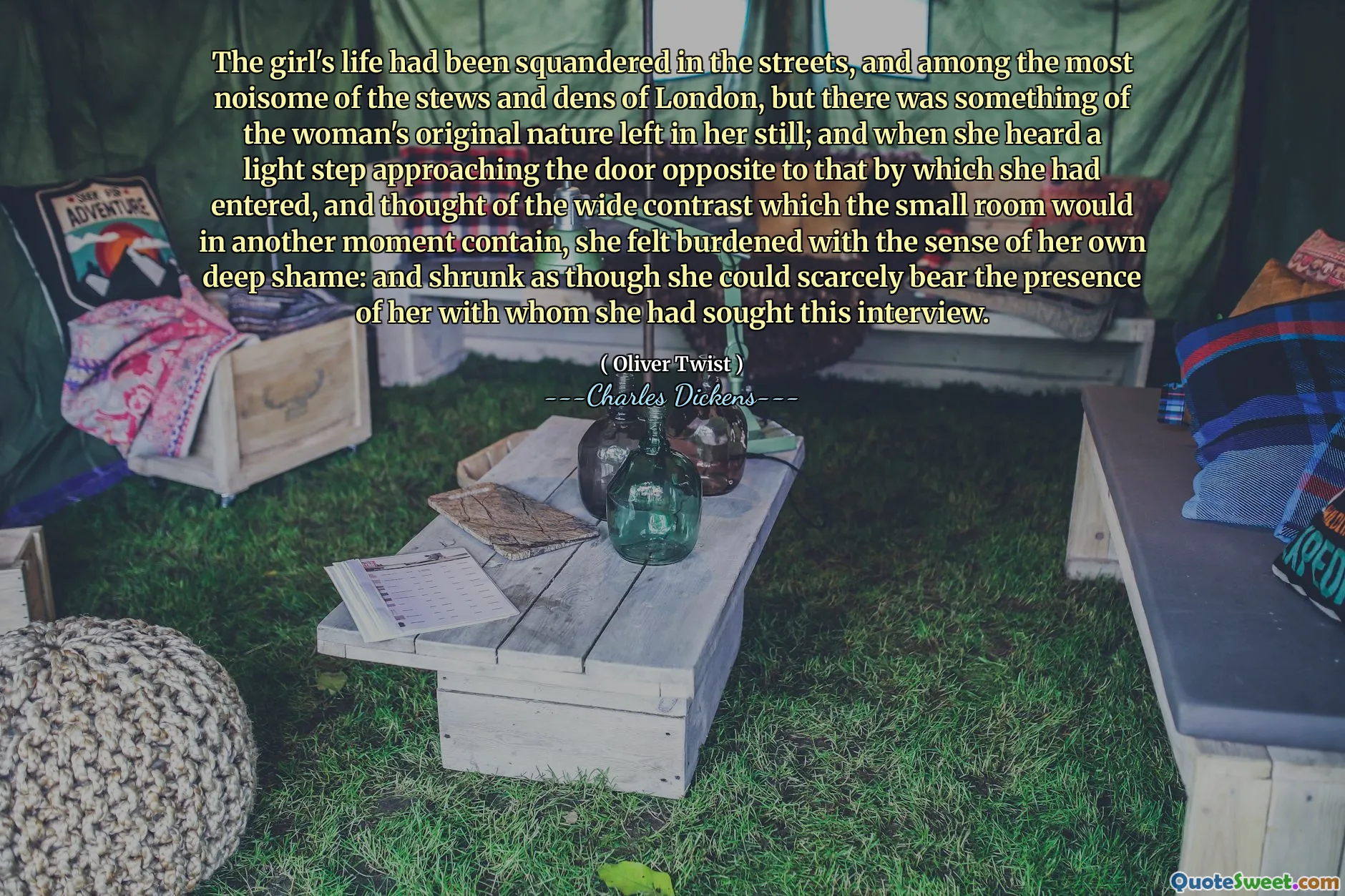 The girl's life had been squandered in the streets, and among the most noisome of the stews and dens of London, but there was something of the woman's original nature left in her still; and when she heard a light step approaching the door opposite to that by which she had entered, and thought of the wide contrast which the small room would in another moment contain, she felt burdened with the sense of her own deep shame: and shrunk as though she could scarcely bear the presence of her with whom she had sought this interview.