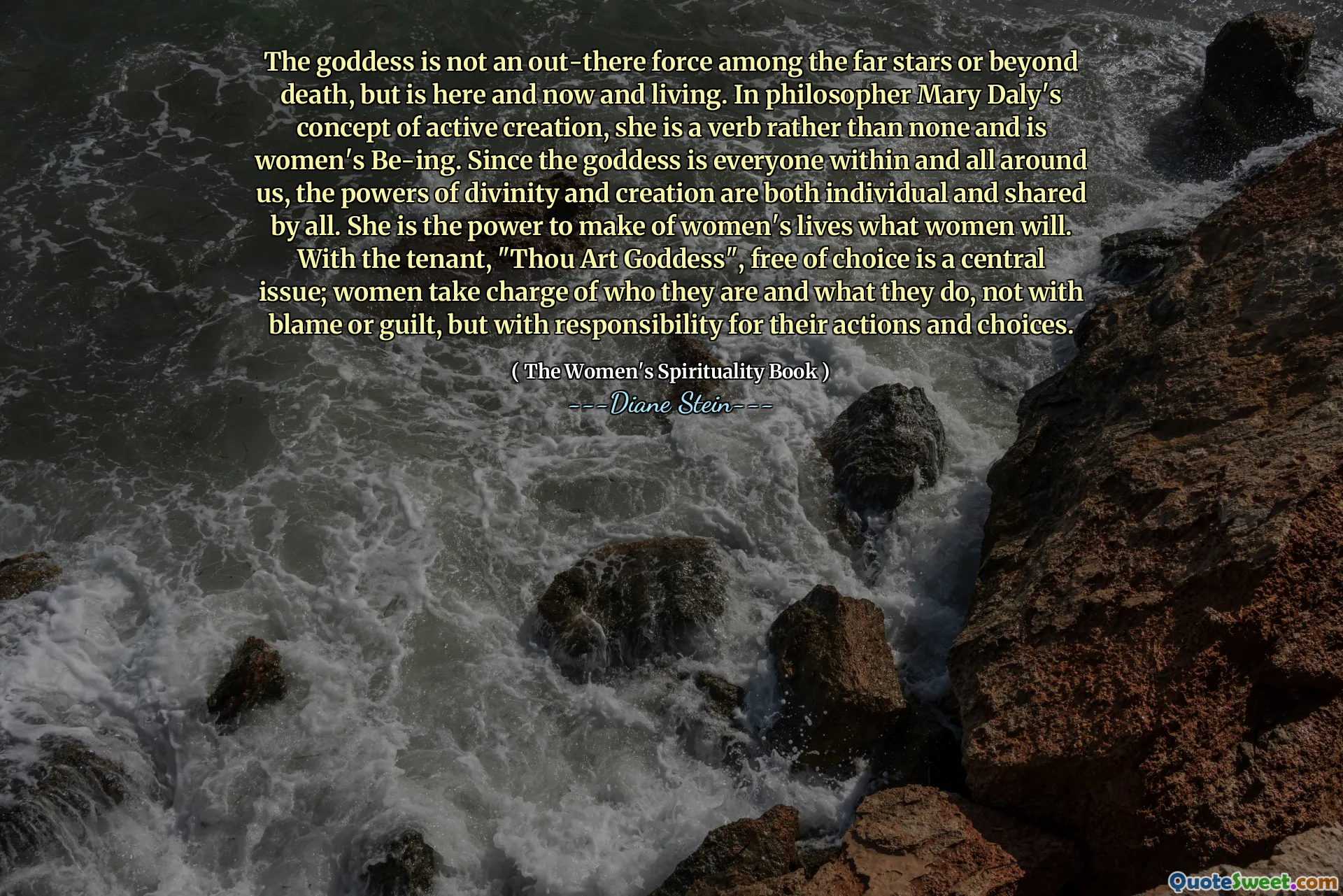 ქალღმერთი არ არის ძალა შორეულ ვარსკვლავებს შორის ან სიკვდილის მიღმა, მაგრამ არის აქ და ახლა და ცხოვრობს. ფილოსოფოს მერი დალის აქტიური შემოქმედების კონცეფციაში ის არის ზმნა და არა არცერთი და არის ქალის ყოფა. ვინაიდან ქალღმერთი არის ყველა ჩვენგანი და ჩვენს ირგვლივ, ღვთაებრიობისა და შემოქმედების ძალები ინდივიდუალურია და ყველასთვის საერთო. ის არის ძალა, რათა ქალთა ცხოვრება