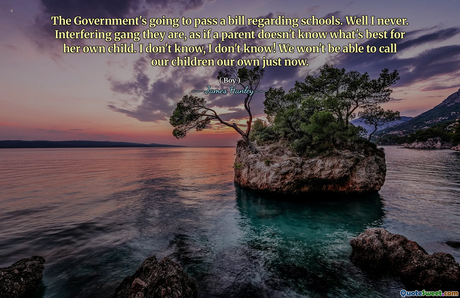 The Government's going to pass a bill regarding schools. Well I never. Interfering gang they are, as if a parent doesn't know what's best for her own child. I don't know, I don't know! We won't be able to call our children our own just now.
