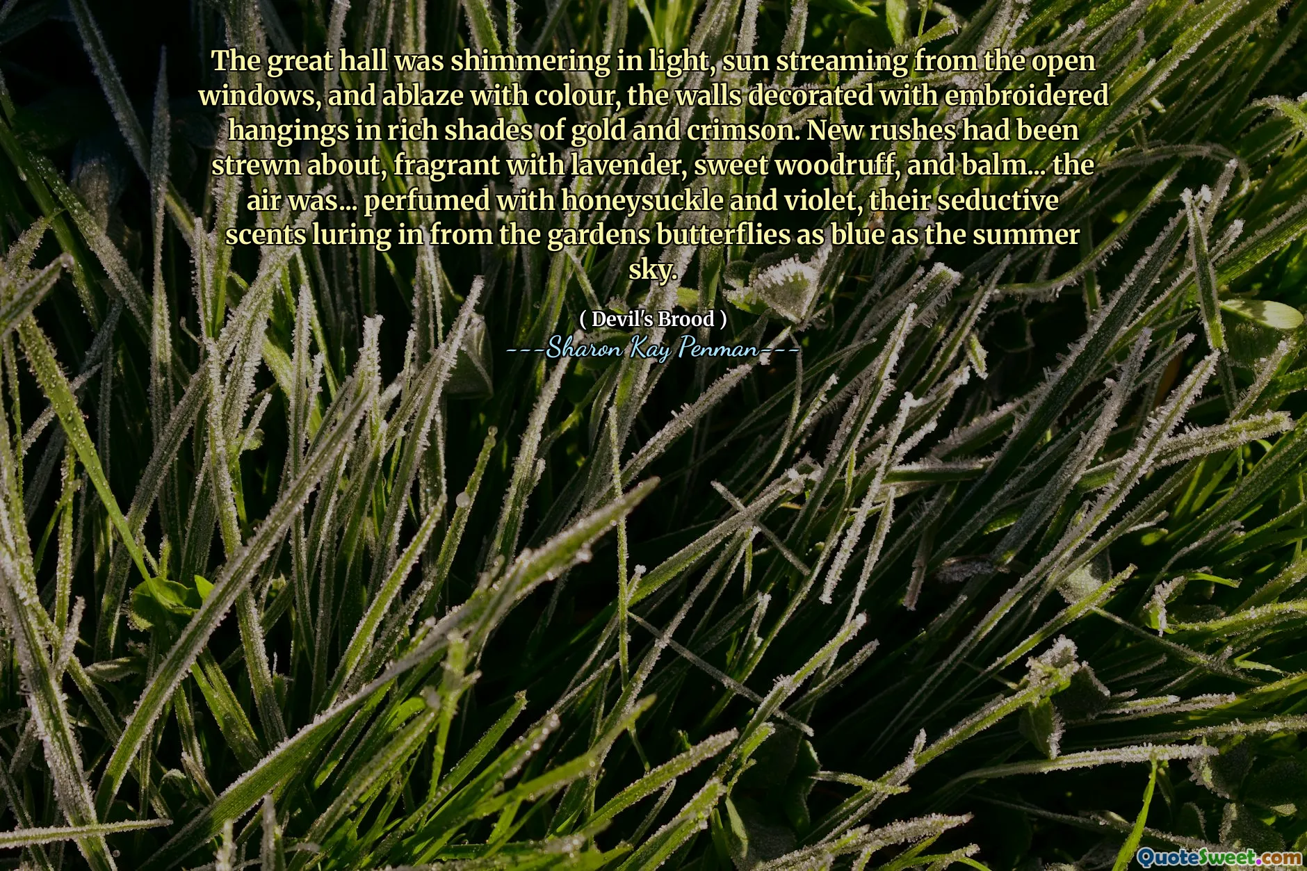The great hall was shimmering in light, sun streaming from the open windows, and ablaze with colour, the walls decorated with embroidered hangings in rich shades of gold and crimson. New rushes had been strewn about, fragrant with lavender, sweet woodruff, and balm... the air was... perfumed with honeysuckle and violet, their seductive scents luring in from the gardens butterflies as blue as the summer sky.