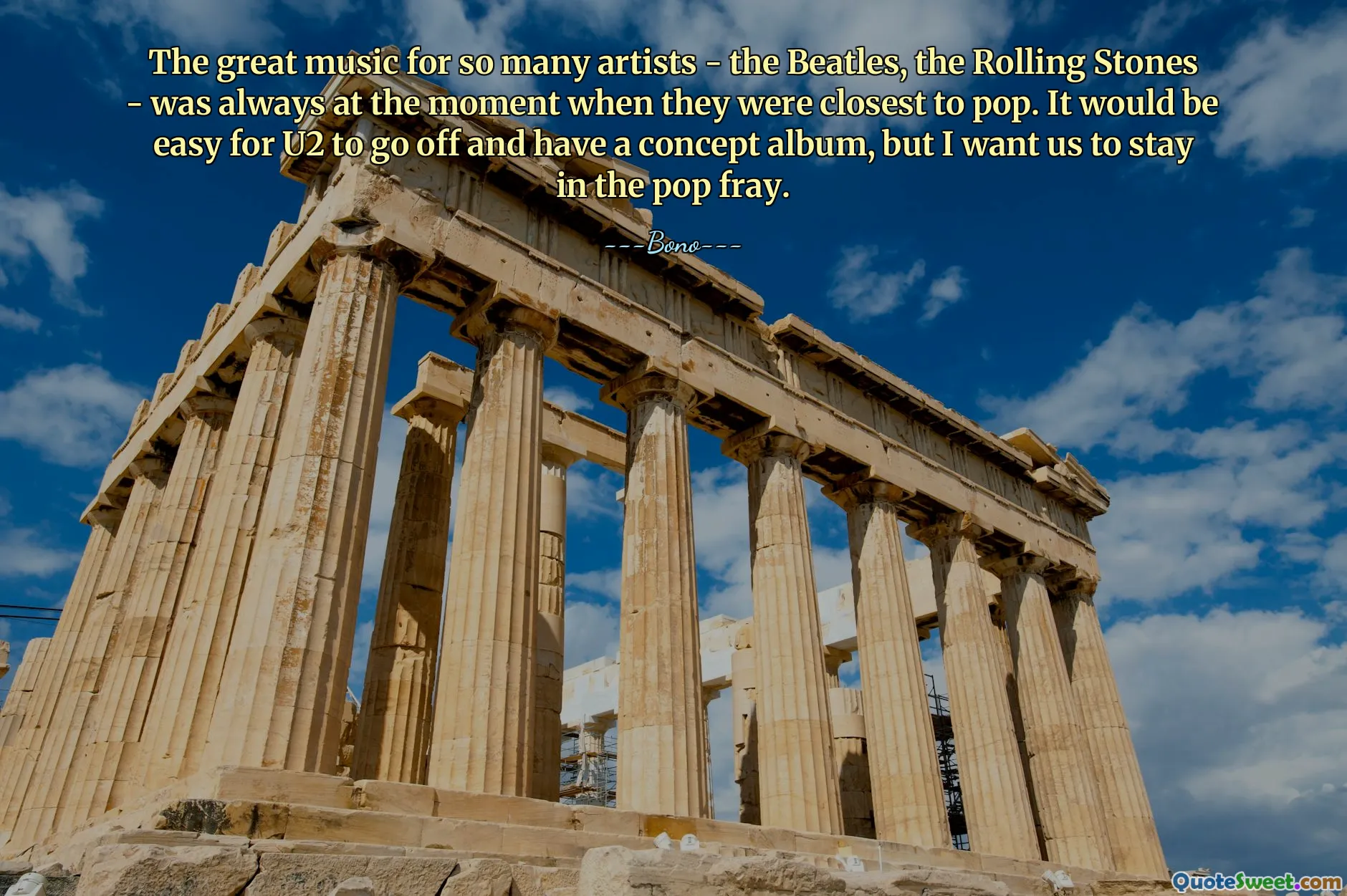 The great music for so many artists - the Beatles, the Rolling Stones - was always at the moment when they were closest to pop. It would be easy for U2 to go off and have a concept album, but I want us to stay in the pop fray.