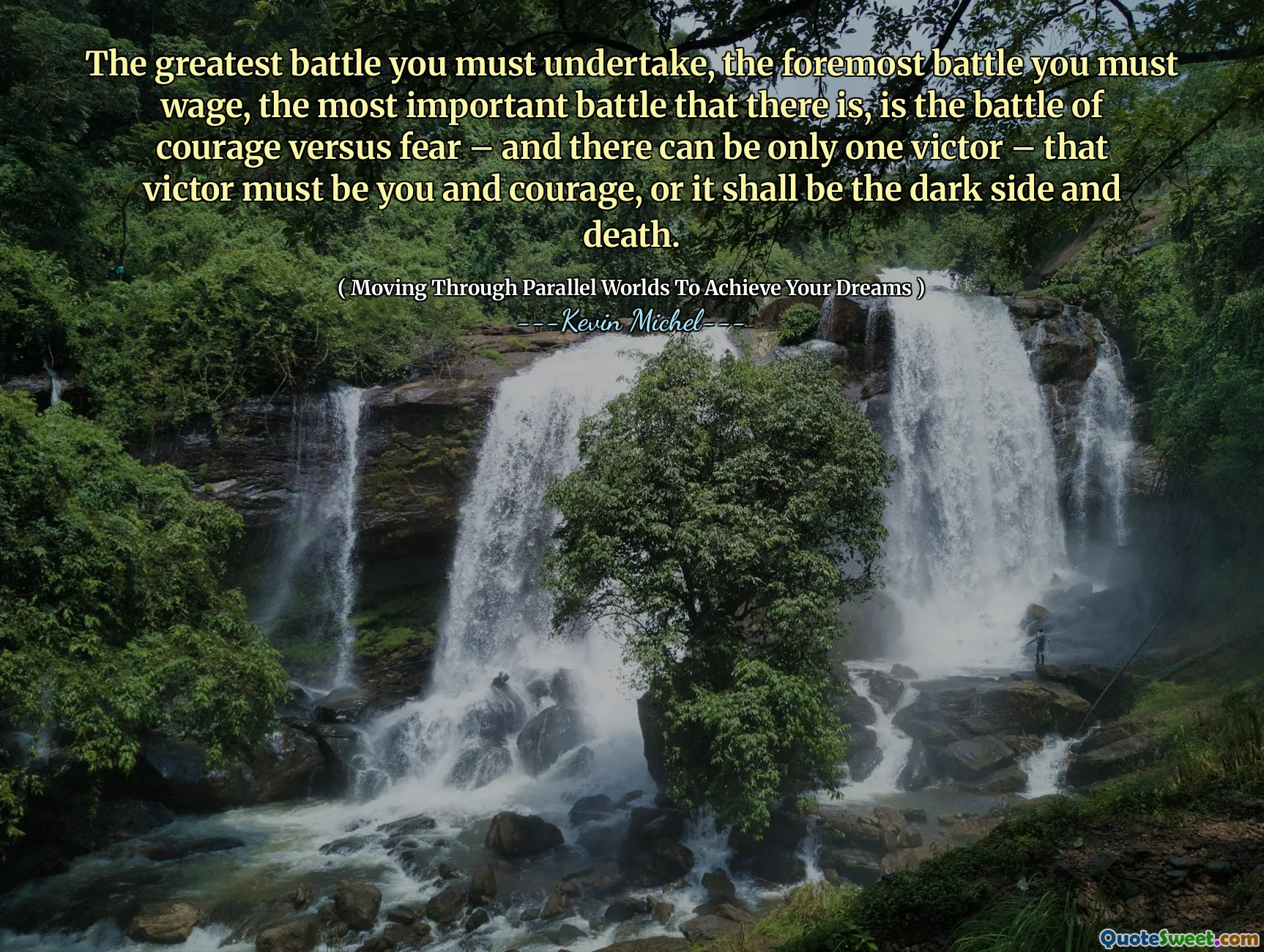 The greatest battle you must undertake, the foremost battle you must wage, the most important battle that there is, is the battle of courage versus fear – and there can be only one victor – that victor must be you and courage, or it shall be the dark side and death.