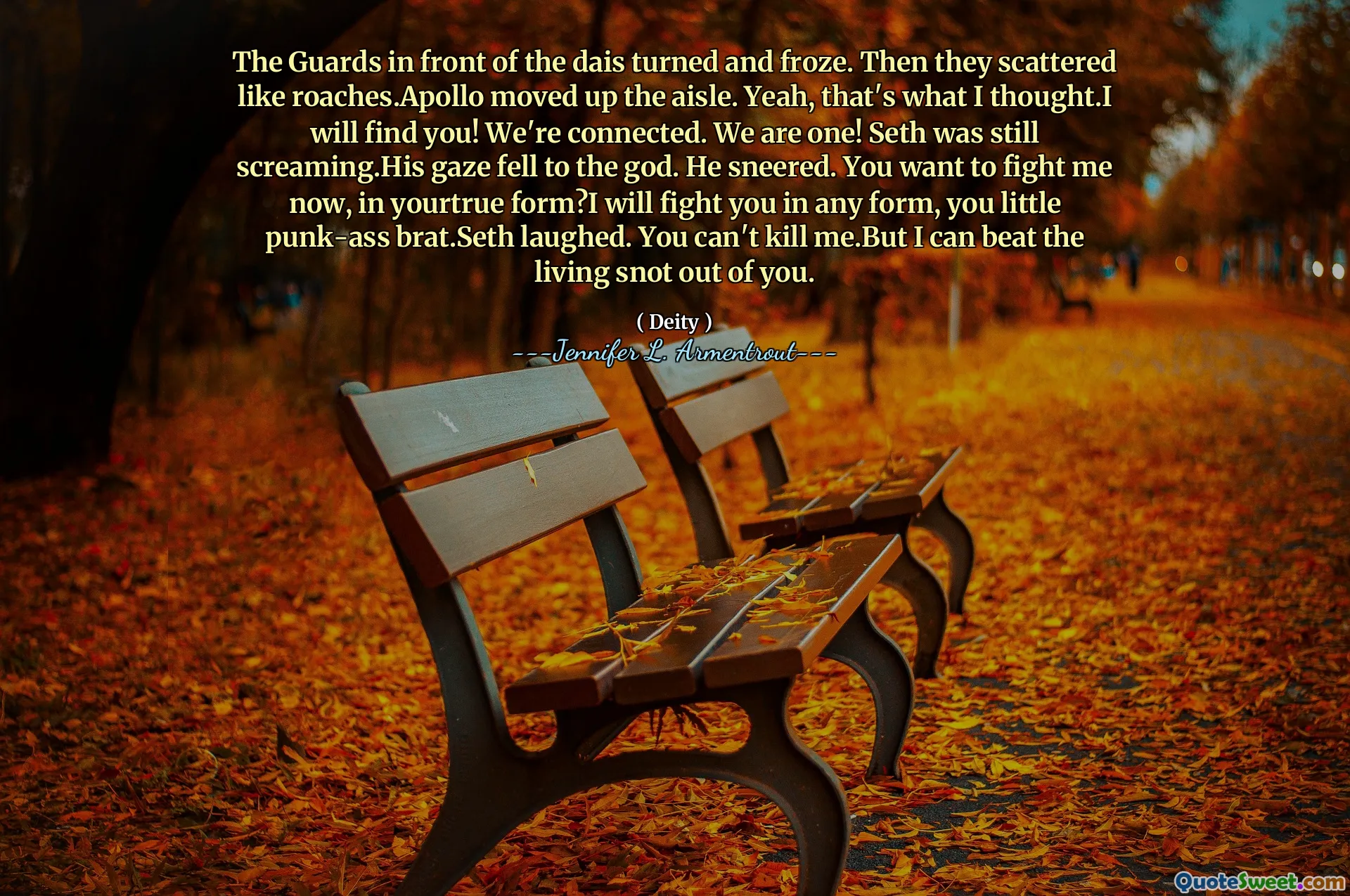 The Guards in front of the dais turned and froze. Then they scattered like roaches.Apollo moved up the aisle. Yeah, that's what I thought.I will find you! We're connected. We are one! Seth was still screaming.His gaze fell to the god. He sneered. You want to fight me now, in yourtrue form?I will fight you in any form, you little punk-ass brat.Seth laughed. You can't kill me.But I can beat the living snot out of you.