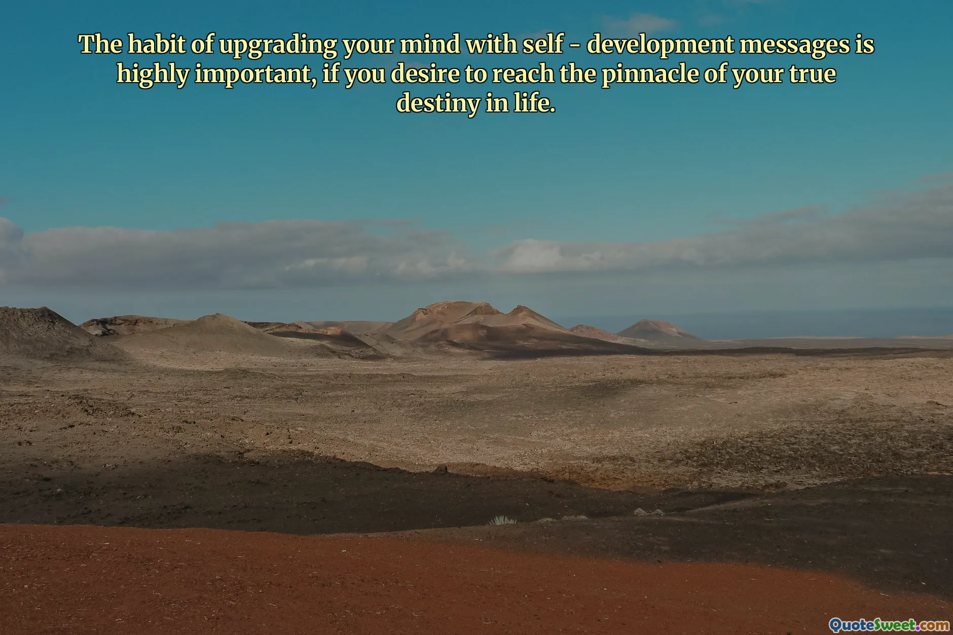 The habit of upgrading your mind with self - development messages is highly important, if you desire to reach the pinnacle of your true destiny in life.