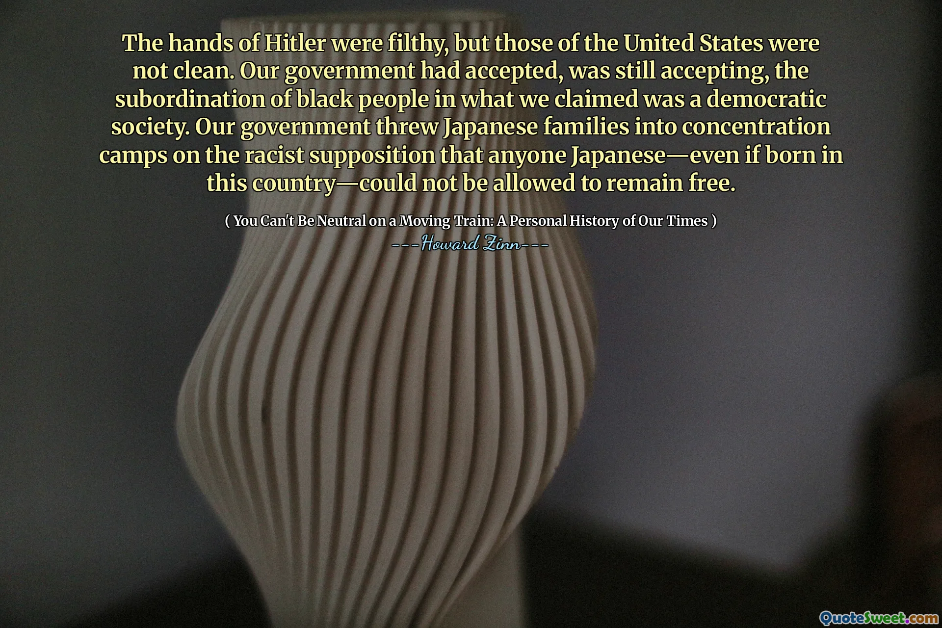 The hands of Hitler were filthy, but those of the United States were not clean. Our government had accepted, was still accepting, the subordination of black people in what we claimed was a democratic society. Our government threw Japanese families into concentration camps on the racist supposition that anyone Japanese—even if born in this country—could not be allowed to remain free.