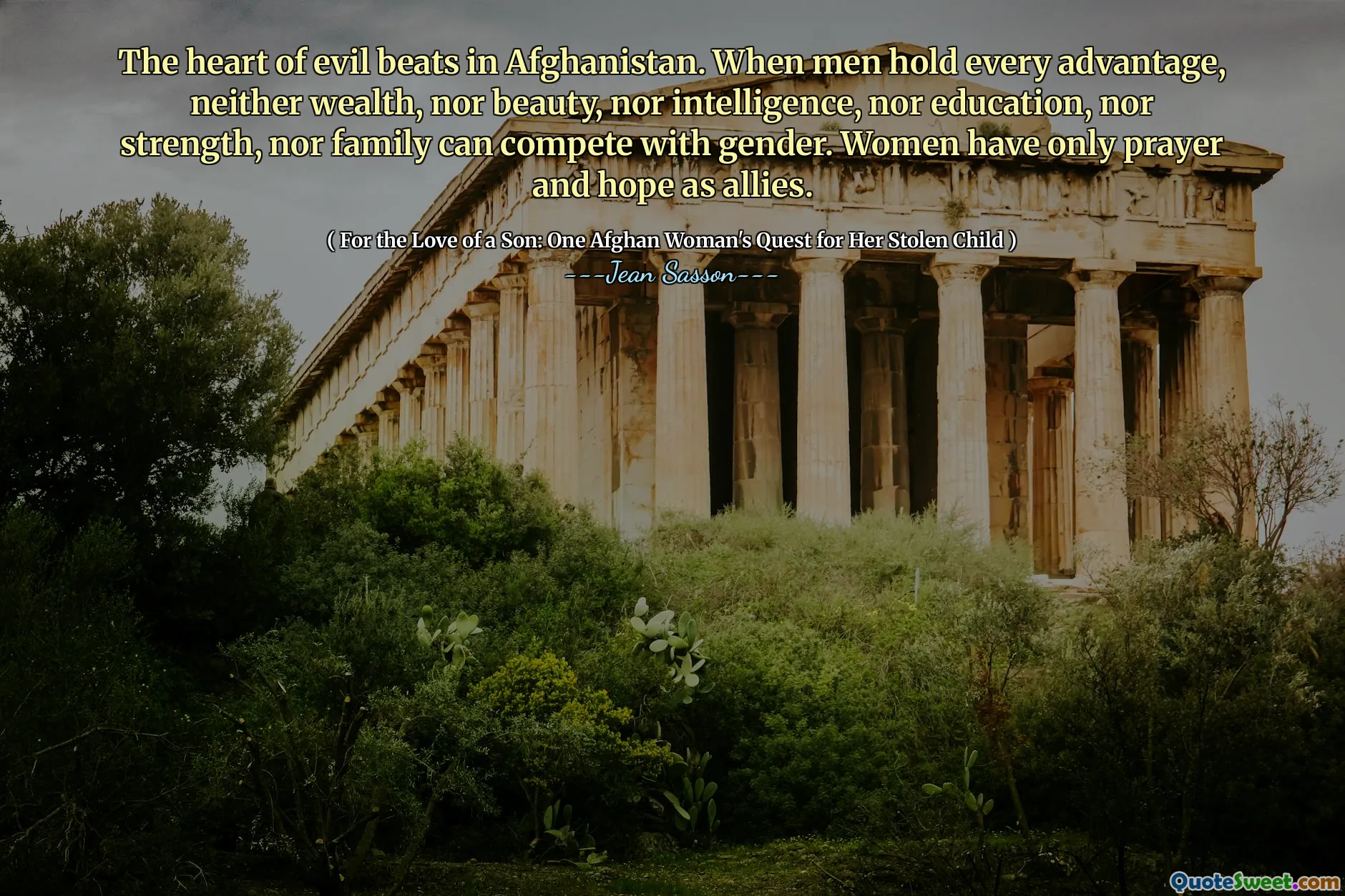 The heart of evil beats in Afghanistan. When men hold every advantage, neither wealth, nor beauty, nor intelligence, nor education, nor strength, nor family can compete with gender. Women have only prayer and hope as allies.