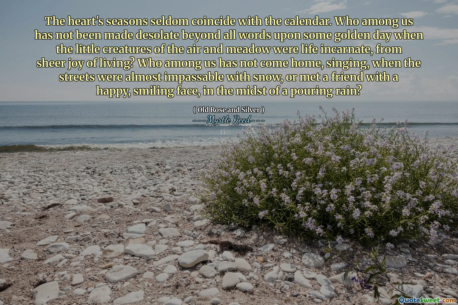 The heart's seasons seldom coincide with the calendar. Who among us has not been made desolate beyond all words upon some golden day when the little creatures of the air and meadow were life incarnate, from sheer joy of living? Who among us has not come home, singing, when the streets were almost impassable with snow, or met a friend with a happy, smiling face, in the midst of a pouring rain?