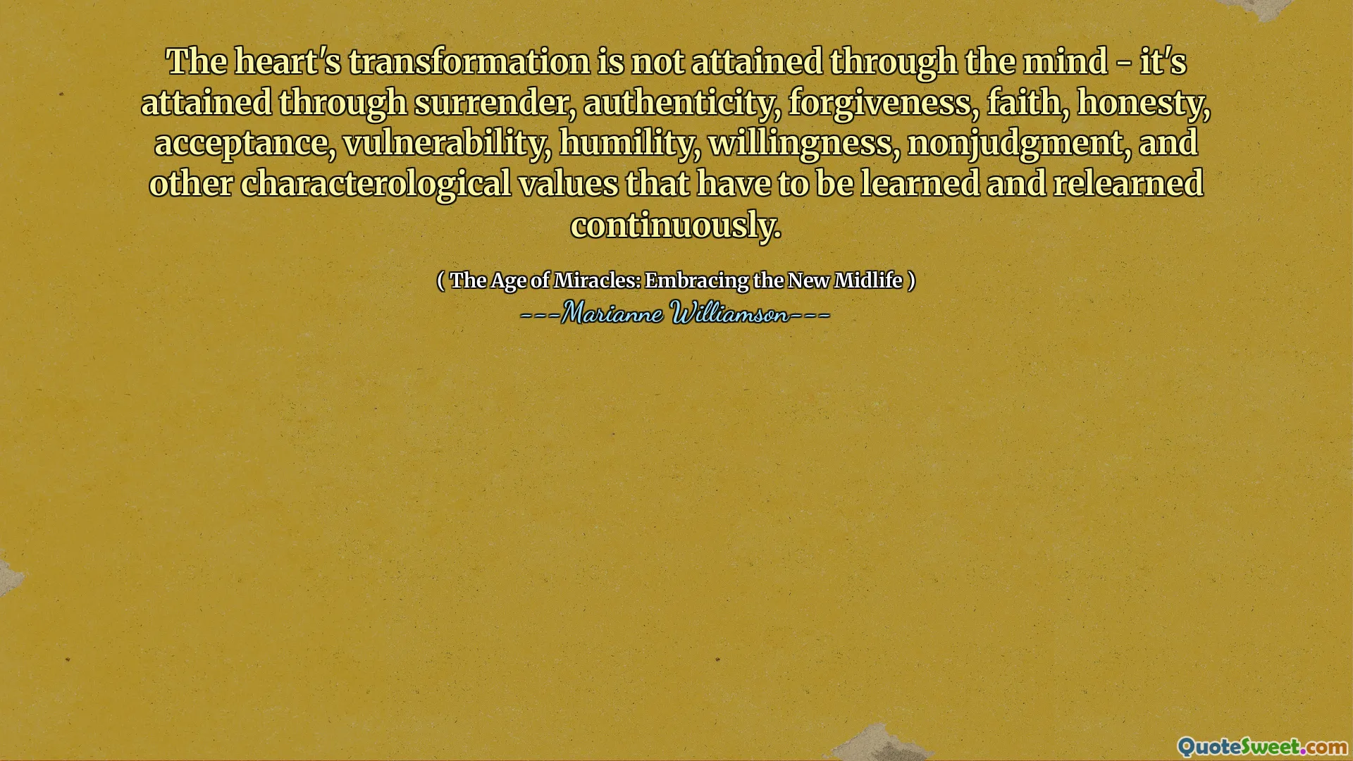 The heart's transformation is not attained through the mind - it's attained through surrender, authenticity, forgiveness, faith, honesty, acceptance, vulnerability, humility, willingness, nonjudgment, and other characterological values that have to be learned and relearned continuously.