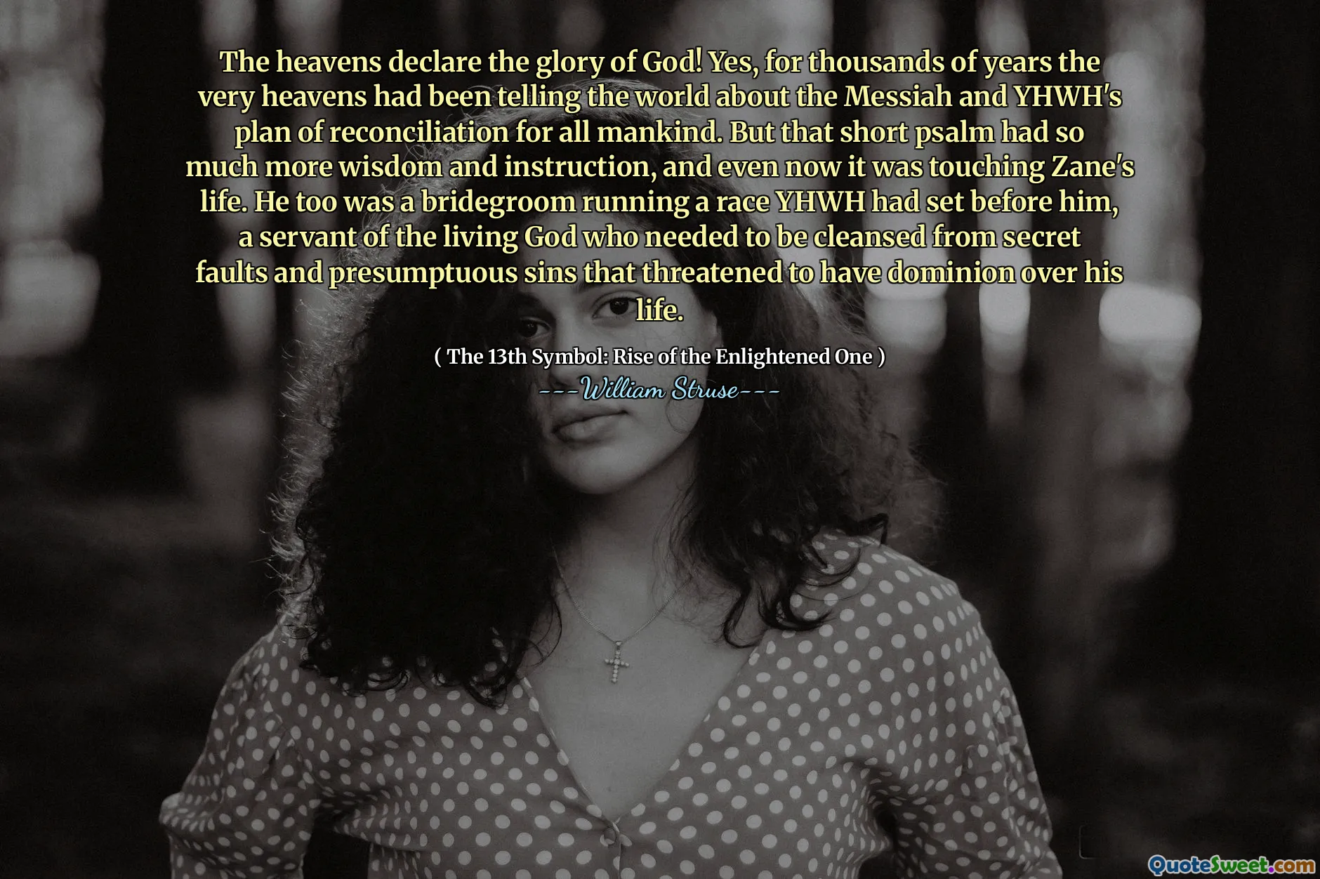 The heavens declare the glory of God! Yes, for thousands of years the very heavens had been telling the world about the Messiah and YHWH's plan of reconciliation for all mankind. But that short psalm had so much more wisdom and instruction, and even now it was touching Zane's life. He too was a bridegroom running a race YHWH had set before him, a servant of the living God who needed to be cleansed from secret faults and presumptuous sins that threatened to have dominion over his life.