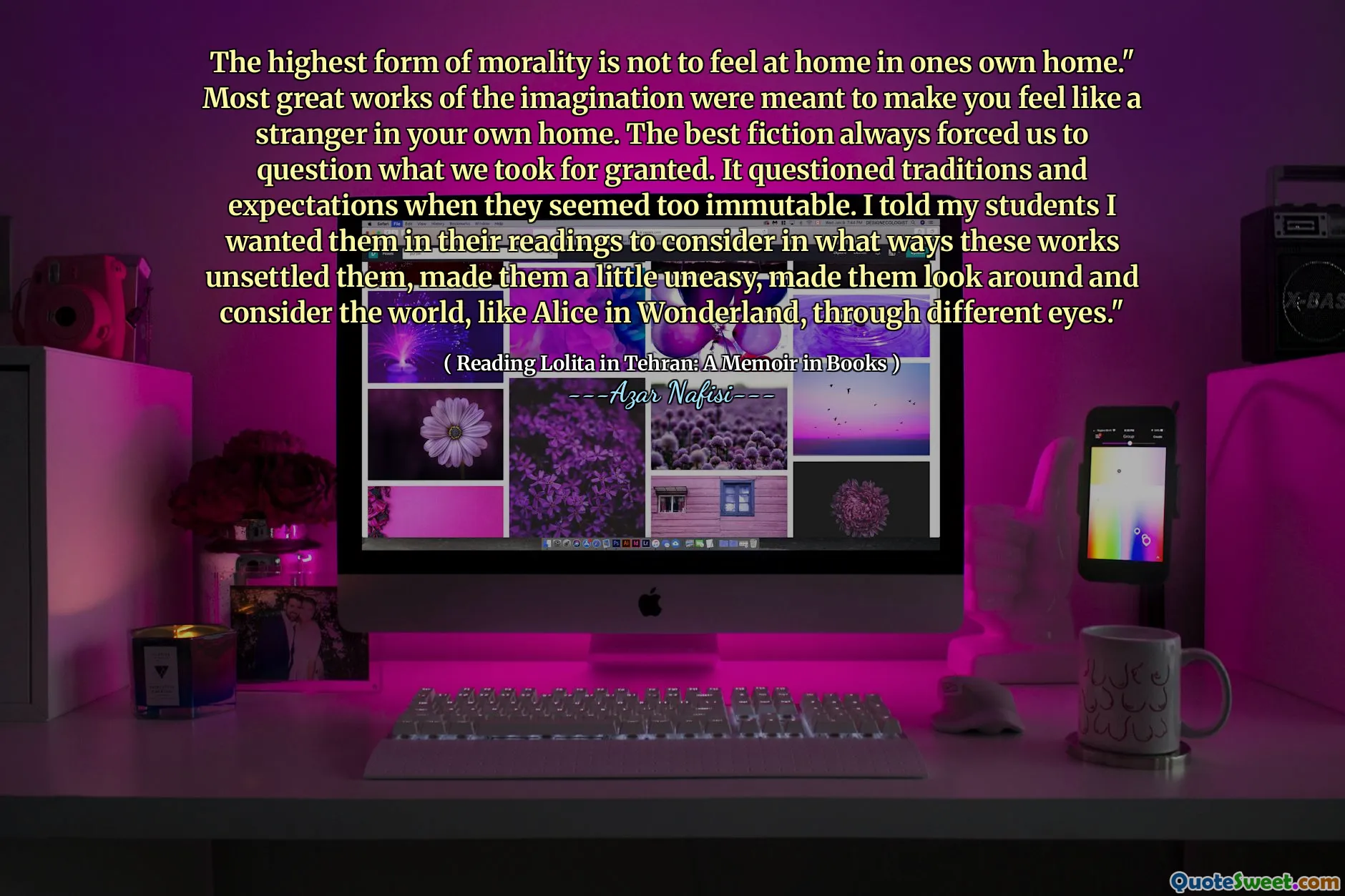 The highest form of morality is not to feel at home in ones own home." Most great works of the imagination were meant to make you feel like a stranger in your own home. The best fiction always forced us to question what we took for granted. It questioned traditions and expectations when they seemed too immutable. I told my students I wanted them in their readings to consider in what ways these works unsettled them, made them a little uneasy, made them look around and consider the world, like Alice No País das Maravilhas, através de olhos diferentes. "