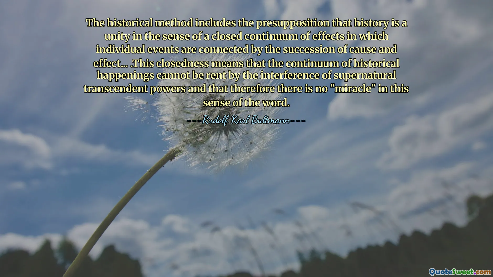 The historical method includes the presupposition that history is a unity in the sense of a closed continuum of effects in which individual events are connected by the succession of cause and effect... .This closedness means that the continuum of historical happenings cannot be rent by the interference of supernatural transcendent powers and that therefore there is no "miracle" in this sense of the word.