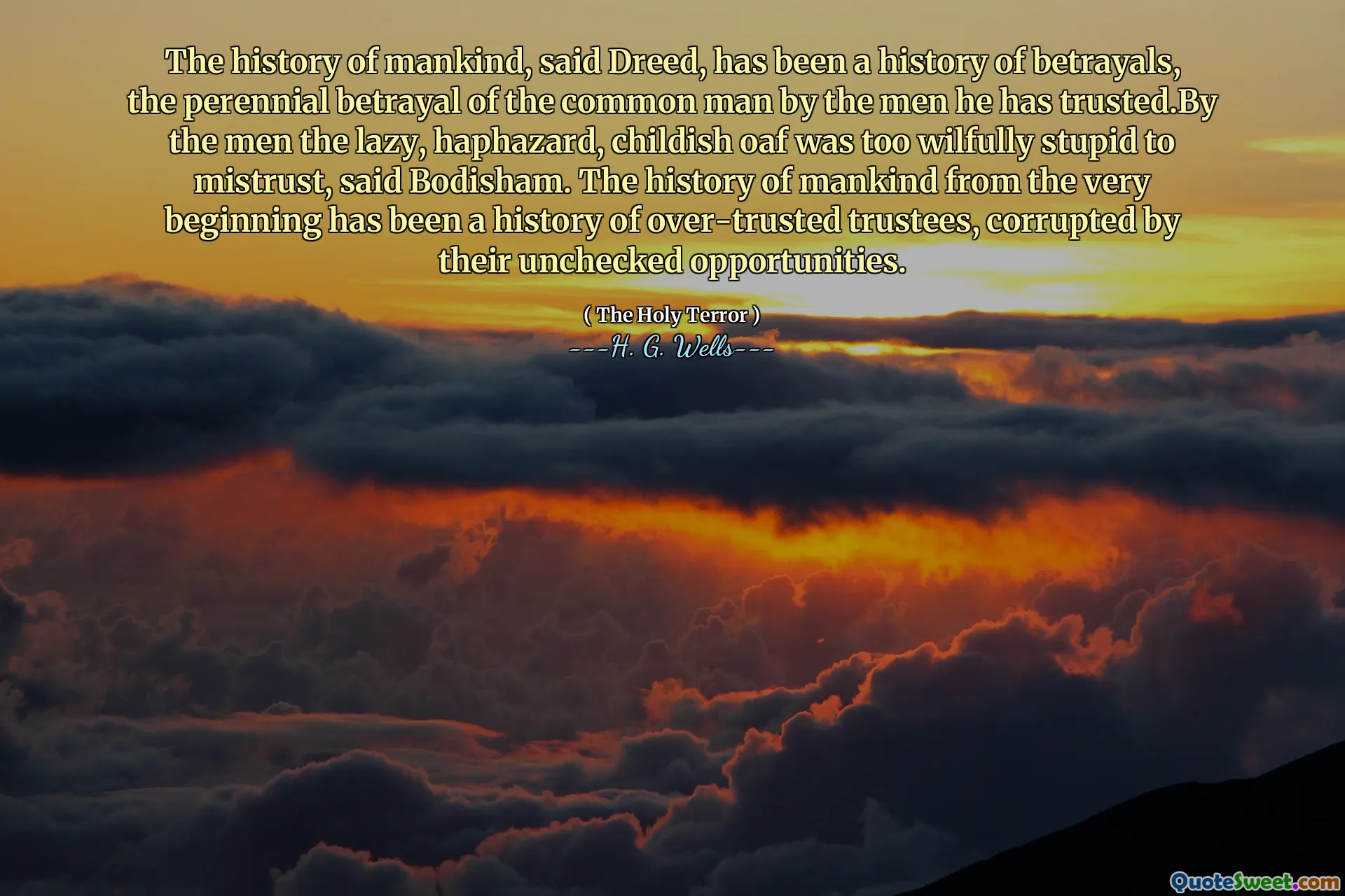 The history of mankind, said Dreed, has been a history of betrayals, the perennial betrayal of the common man by the men he has trusted.By the men the lazy, haphazard, childish oaf was too wilfully stupid to mistrust, said Bodisham. The history of mankind from the very beginning has been a history of over-trusted trustees, corrupted by their unchecked opportunities.