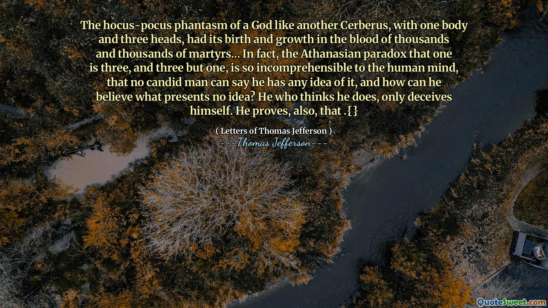 The hocus-pocus phantasm of a God like another Cerberus, with one body and three heads, had its birth and growth in the blood of thousands and thousands of martyrs... In fact, the Athanasian paradox that one is three, and three but one, is so incomprehensible to the human mind, that no candid man can say he has any idea of it, and how can he believe what presents no idea? He who thinks he does, only deceives himself. He proves, also, that .{}