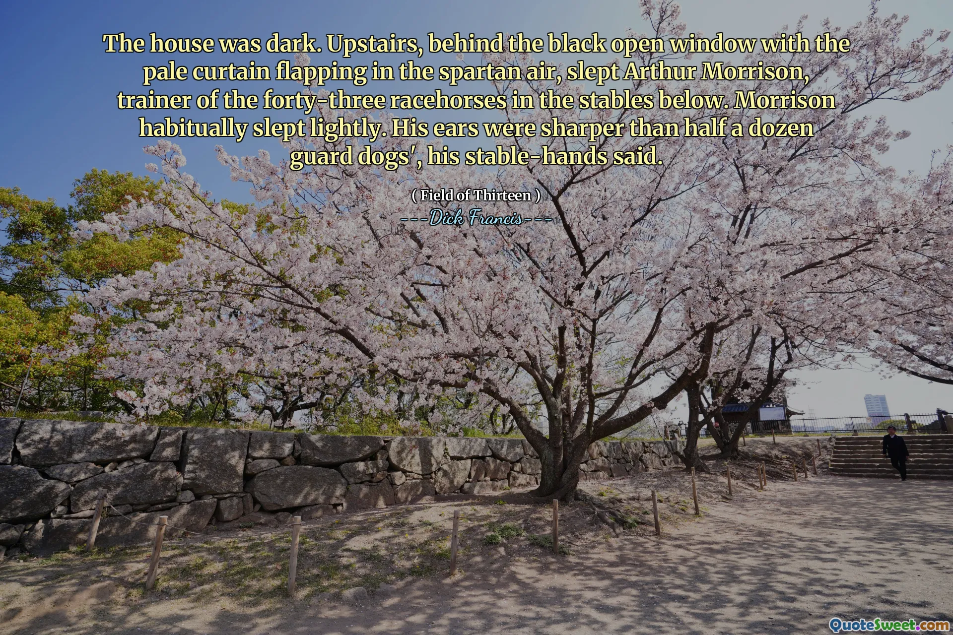 The house was dark. Upstairs, behind the black open window with the pale curtain flapping in the spartan air, slept Arthur Morrison, trainer of the forty-three racehorses in the stables below. Morrison habitually slept lightly. His ears were sharper than half a dozen guard dogs', his stable-hands said.