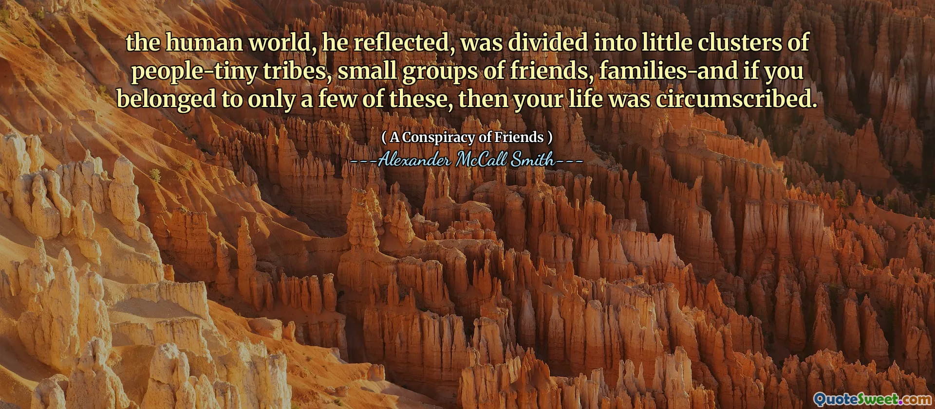 Den mänskliga världen, reflekterade han, delades upp i små kluster av människor-små stammar, små grupper av vänner, familjer--om du tillhörde bara några av dessa, så omskrivs ditt liv.