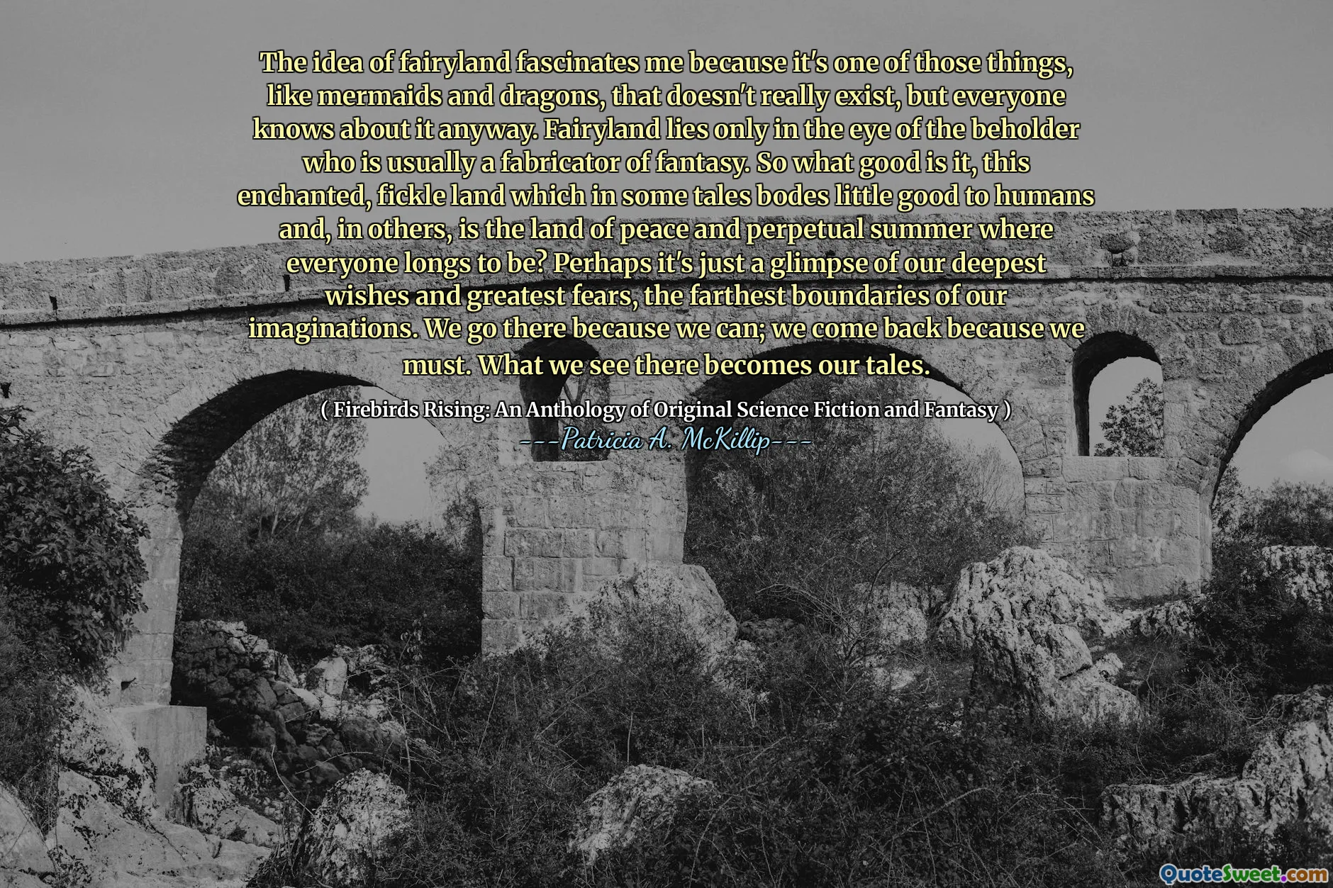 The idea of fairyland fascinates me because it's one of those things, like mermaids and dragons, that doesn't really exist, but everyone knows about it anyway. Fairyland lies only in the eye of the beholder who is usually a fabricator of fantasy. So what good is it, this enchanted, fickle land which in some tales bodes little good to humans and, in others, is the land of peace and perpetual summer where everyone longs to be? Perhaps it's just a glimpse of our deepest wishes and greatest fears, the farthest boundaries of our imaginations. We go there because we can; we come back because we must. What we see there becomes our tales.
