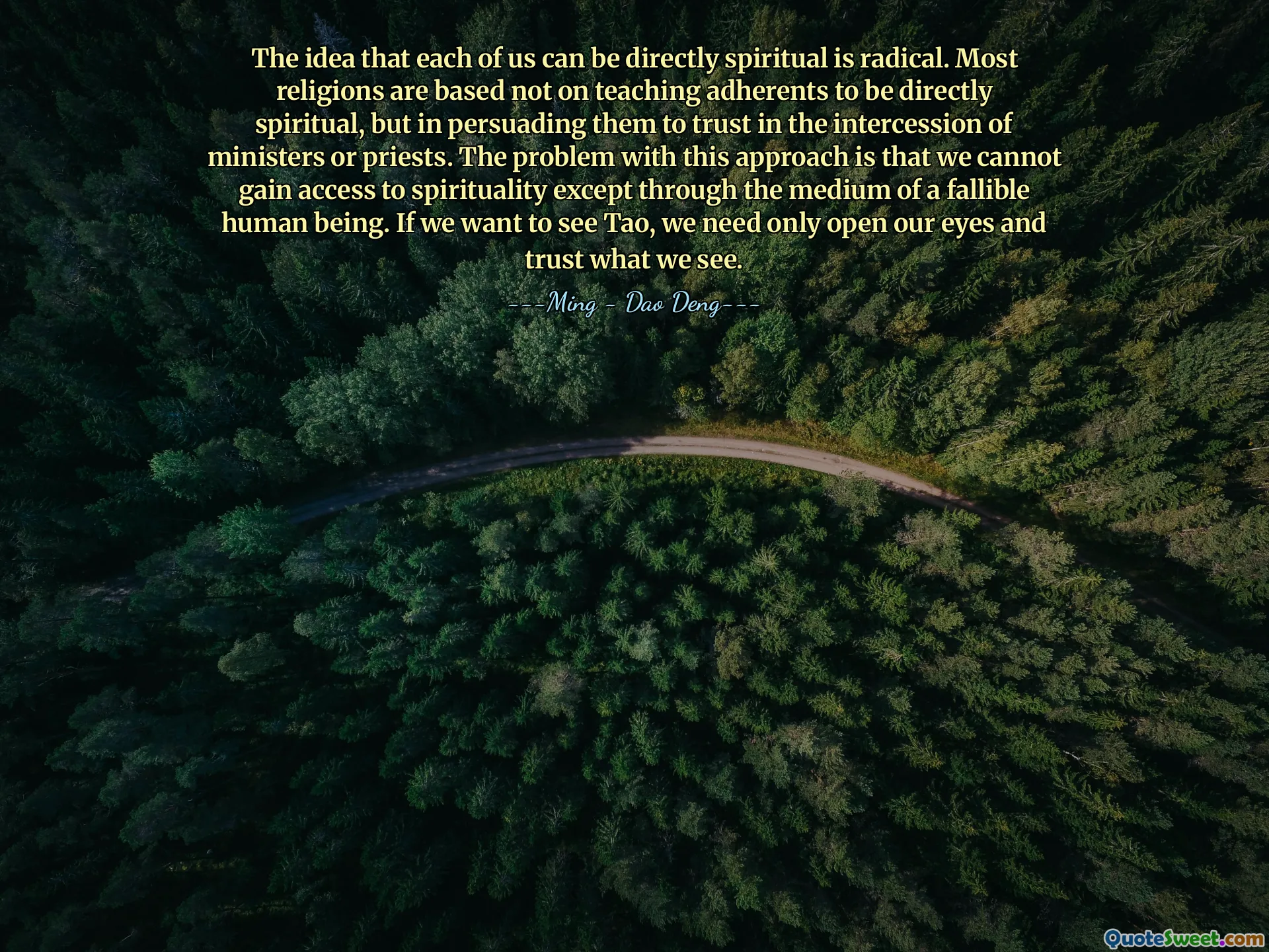 The idea that each of us can be directly spiritual is radical. Most religions are based not on teaching adherents to be directly spiritual, but in persuading them to trust in the intercession of ministers or priests. The problem with this approach is that we cannot gain access to spirituality except through the medium of a fallible human being. If we want to see Tao, we need only open our eyes and trust what we see.