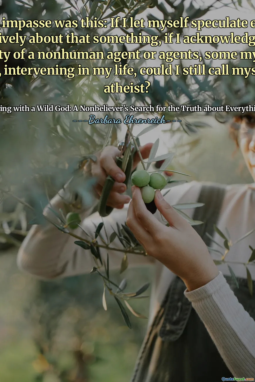 The impasse was this: If I let myself speculate even tentatively about that something, if I acknowledged the possibility of a nonhuman agent or agents, some mysterious Other, intervening in my life, could I still call myself an atheist?