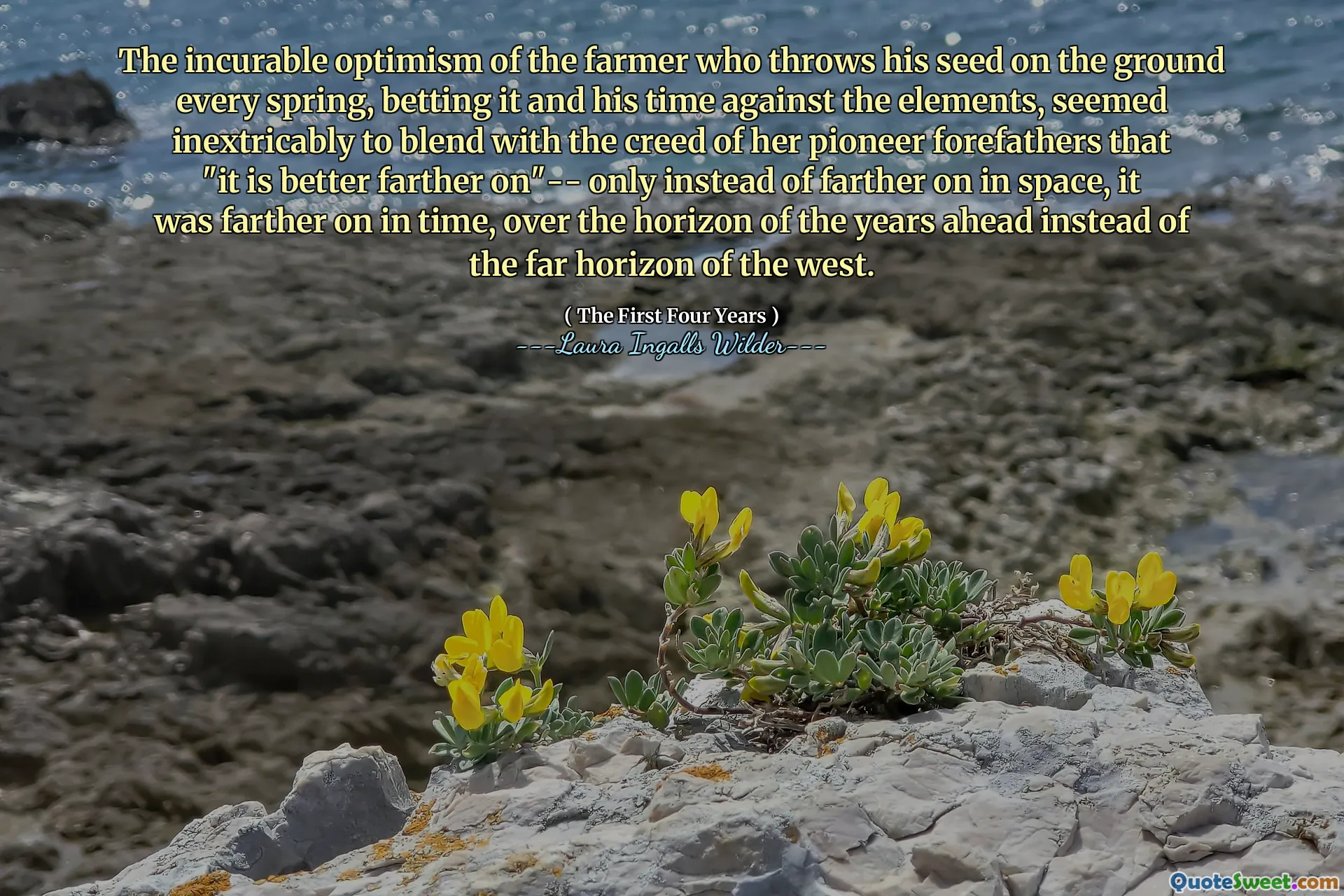 The incurable optimism of the farmer who throws his seed on the ground every spring, betting it and his time against the elements, seemed inextricably to blend with the creed of her pioneer forefathers that "it is better farther on"-- only instead of farther on in space, it was farther on in time, over the horizon of the years ahead instead of the far horizon of the west.