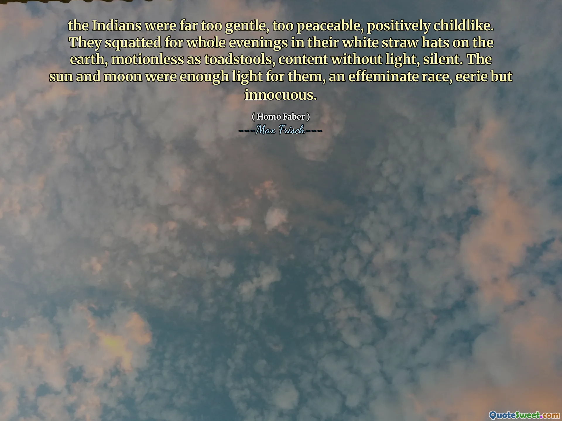 the Indians were far too gentle, too peaceable, positively childlike. They squatted for whole evenings in their white straw hats on the earth, motionless as toadstools, content without light, silent. The sun and moon were enough light for them, an effeminate race, eerie but innocuous.