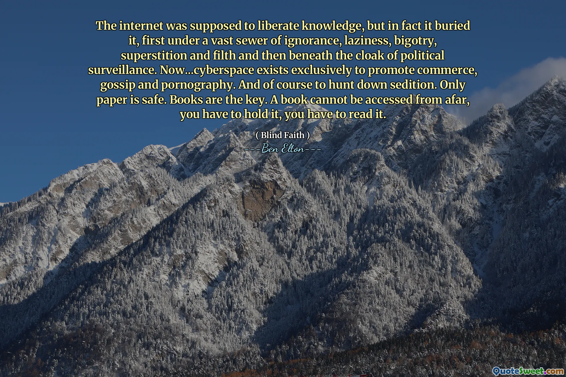 The internet was supposed to liberate knowledge, but in fact it buried it, first under a vast sewer of ignorance, laziness, bigotry, superstition and filth and then beneath the cloak of political surveillance. Now...cyberspace exists exclusively to promote commerce, gossip and pornography. And of course to hunt down sedition. Only paper is safe. Books are the key. A book cannot be accessed from afar, you have to hold it, you have to read it.