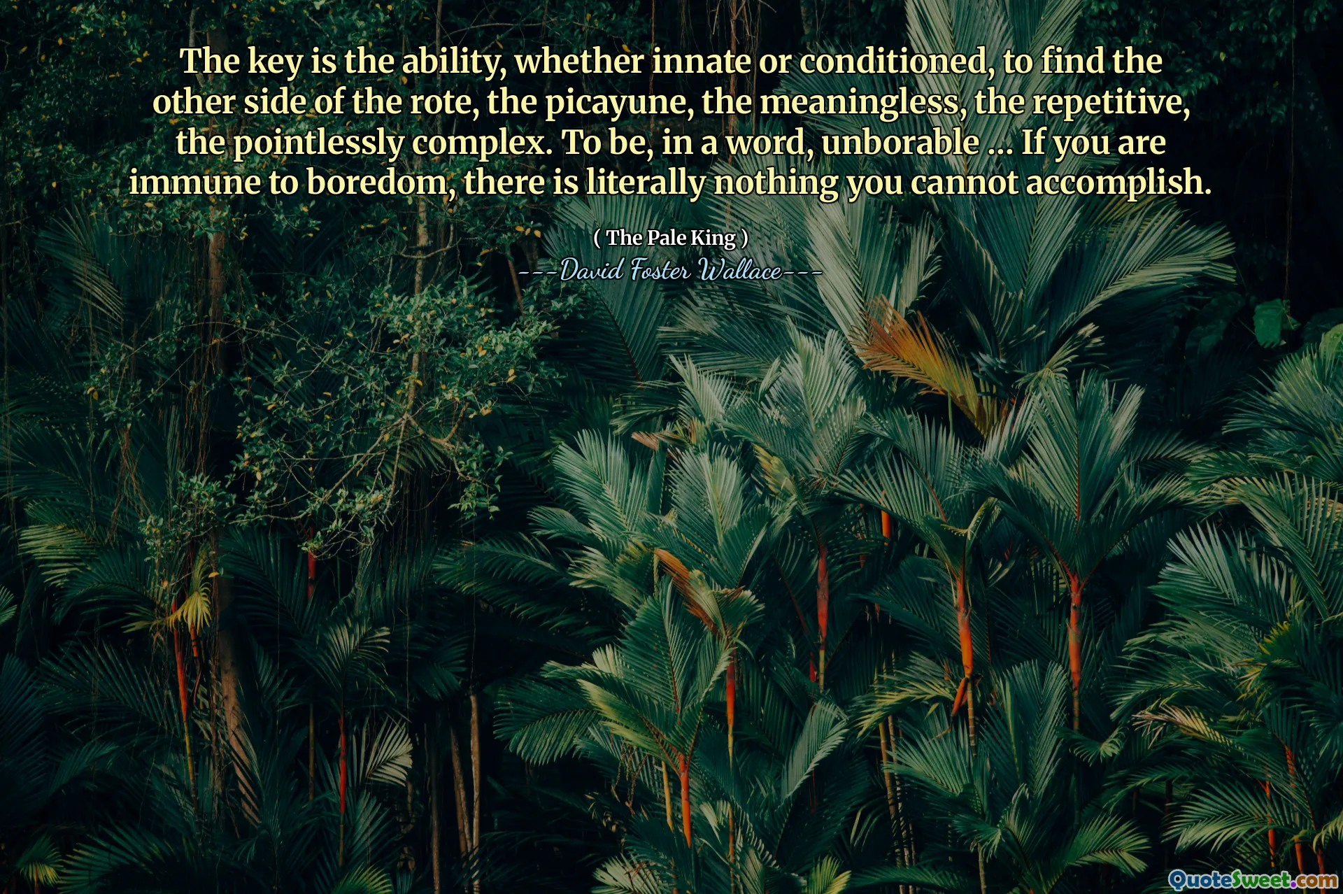 The key is the ability, whether innate or conditioned, to find the other side of the rote, the picayune, the meaningless, the repetitive, the pointlessly complex. To be, in a word, unborable … If you are immune to boredom, there is literally nothing you cannot accomplish.