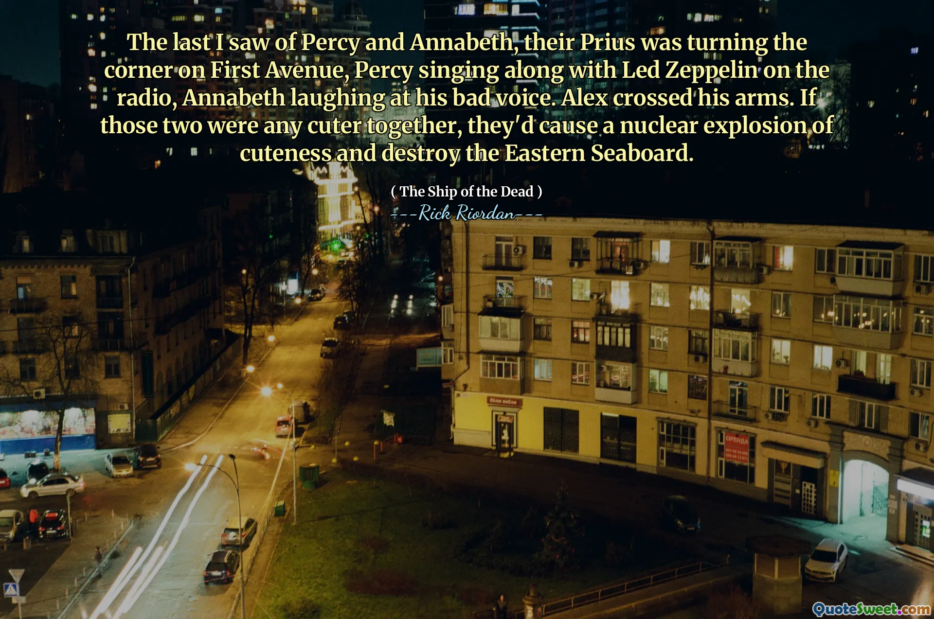 The last I saw of Percy and Annabeth, their Prius was turning the corner on First Avenue, Percy singing along with Led Zeppelin on the radio, Annabeth laughing at his bad voice. Alex crossed his arms. If those two were any cuter together, they'd cause a nuclear explosion of cuteness and destroy the Eastern Seaboard.