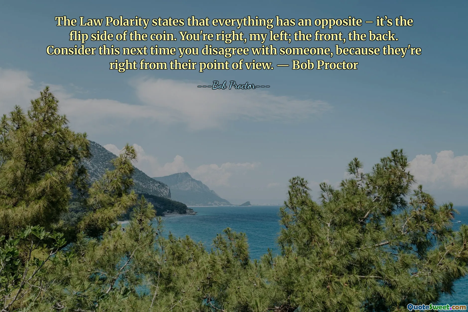 The Law Polarity states that everything has an opposite – it’s the flip side of the coin. You're right, my left; the front, the back. Consider this next time you disagree with someone, because they're right from their point of view. ― Bob Proctor