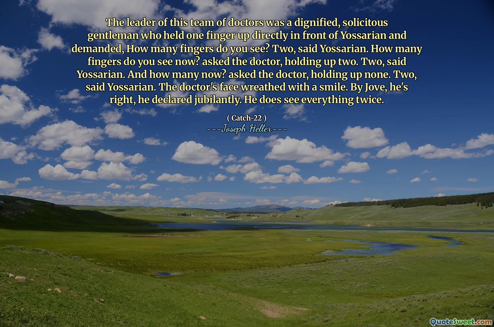Lederen for dette teamet av leger var en verdig, anledningsvis gentleman som holdt en finger opp rett foran Yossarian og krevde, hvor mange fingre ser du? To, sa Yossarian. Hvor mange fingre ser du nå? spurte legen og holdt opp to. To, sa Yossarian. Og hvor mange nå? spurte legen og holdt opp ingen. To, sa Yossarian. Legens ansikt kranset med et smil. Av Jove, han har rett, erklærte han jublende. Han ser alt to ganger.