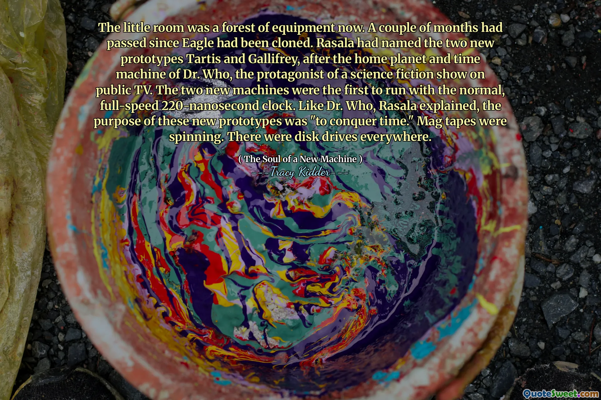 The little room was a forest of equipment now. A couple of months had passed since Eagle had been cloned. Rasala had named the two new prototypes Tartis and Gallifrey, after the home planet and time machine of Dr. Who, the protagonist of a science fiction show on public TV. The two new machines were the first to run with the normal, full-speed 220-nanosecond clock. Like Dr. Who, Rasala explained, the purpose of these new prototypes was "to conquer time." Mag tapes were spinning. There were disk drives everywhere.