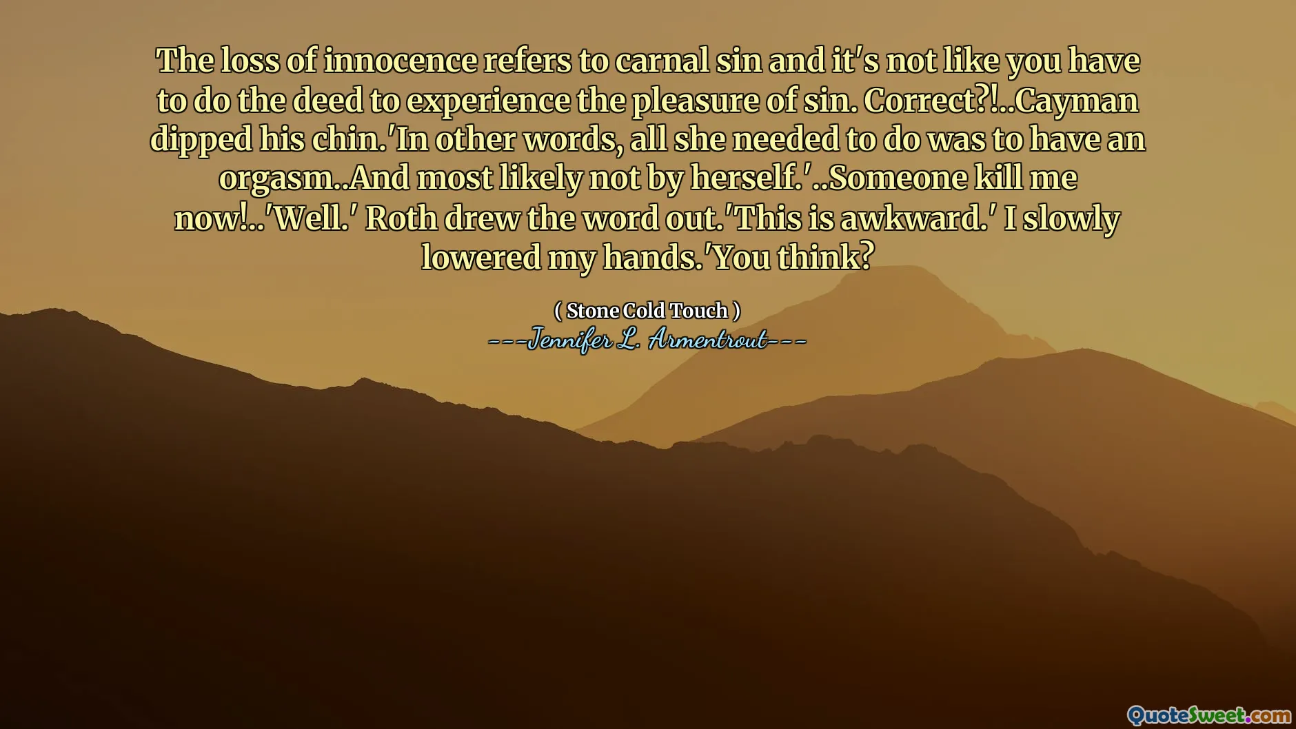 The loss of innocence refers to carnal sin and it's not like you have to do the deed to experience the pleasure of sin. Correct?!..Cayman dipped his chin.'In other words, all she needed to do was to have an orgasm..And most likely not by herself.'..Someone kill me now!..'Well.' Roth drew the word out.'This is awkward.' I slowly lowered my hands.'You think?
