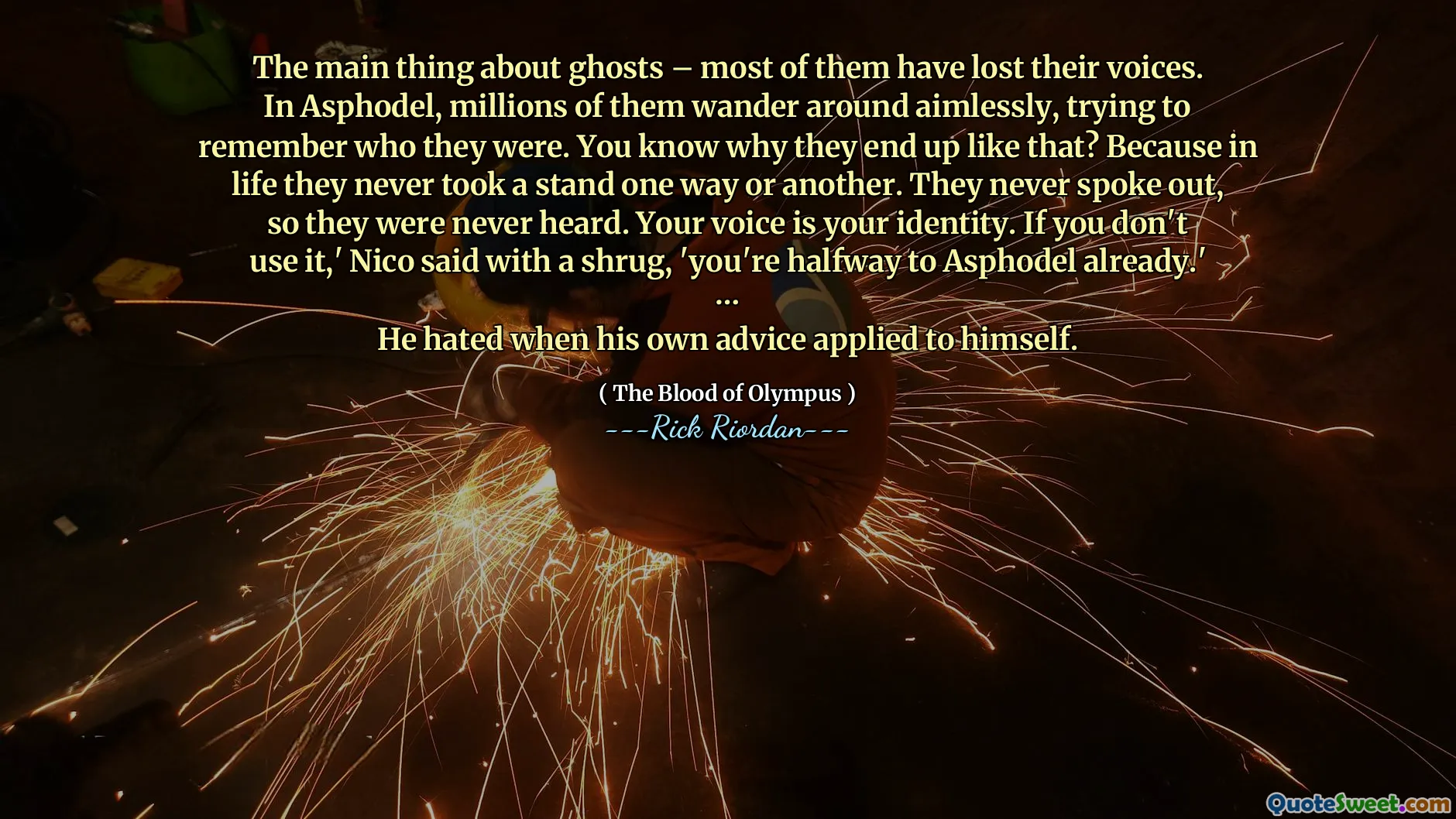 The main thing about ghosts – most of them have lost their voices. In Asphodel, millions of them wander around aimlessly, trying to remember who they were. You know why they end up like that? Because in life they never took a stand one way or another. They never spoke out, so they were never heard. Your voice is your identity. If you don't use it,' Nico said with a shrug, 'you're halfway to Asphodel already.'
…
He hated when his own advice applied to himself.