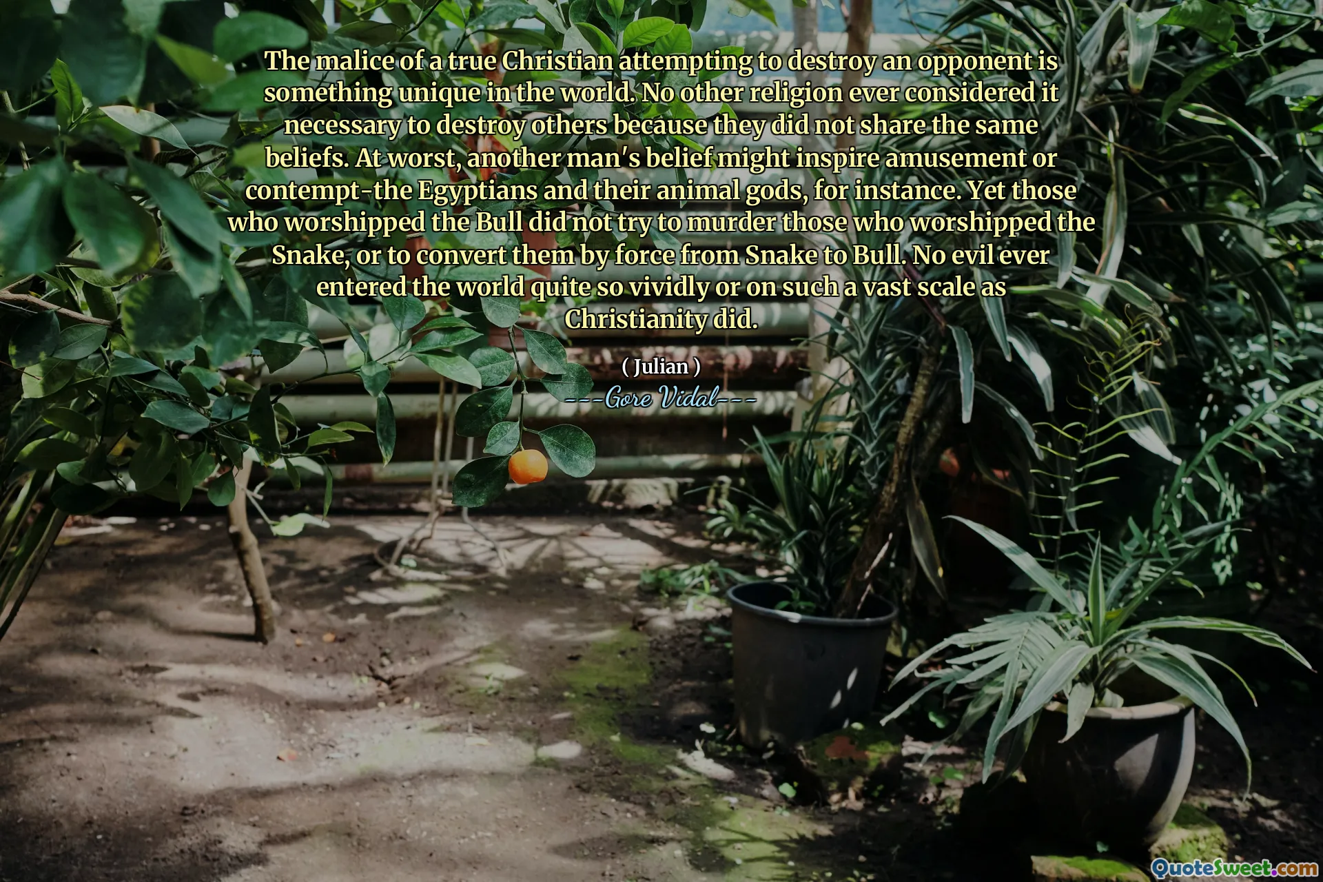 The malice of a true Christian attempting to destroy an opponent is something unique in the world. No other religion ever considered it necessary to destroy others because they did not share the same beliefs. At worst, another man's belief might inspire amusement or contempt-the Egyptians and their animal gods, for instance. Yet those who worshipped the Bull did not try to murder those who worshipped the Snake, or to convert them by force from Snake to Bull. No evil ever entered the world quite so vividly or on such a vast scale as Christianity did.
